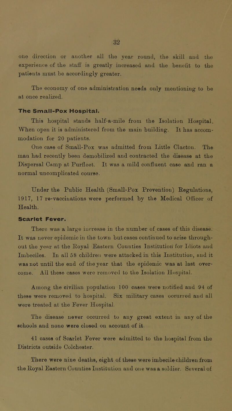 olie direction or another all the year round, the skill and tlie experience of the staff is greatly increased and the benelit to the patients must he accordingly greater. The economy of one administration needs only mentioning to he at once realized. The Small-Pox Hospital. This hospital stands half-a-mile from the Isolation Hospital. When open it is administered from the main building. It has accom- modation for 20 patients. One case of Small-Pox was admitted from Little Clacton. The man had recently been demobilized and contracted the disease at the Dispersal Camp at Purfleet. It was a mild confluent case and ran a normal uncomplicated course. Under the Public Health (Small-Pox Prevention) Eegulations, 1917, 17 re-vaccinations wei’e performed by the Medical Officer of Health. Scarlet Fever. There was a large increase in the number of cases of this disease. It was never epidemic in the town but cases continued to arise through- out the year at the Eoyal Eastern Counties Institution for Idiots and Imbeciles. In all 58 children were attacked in this Institution, and it was not until the end of the year that the epidemic was at last over- come. All these cases were removed to the Isolation Hospital. Among the civilian population 100 cases were notified and 94 of these were removed to hospital. Six military cases occurred and all wei’e treated at the Fever Hospital The disease never occurred to any great extent in any of the schools and none were closed on account of it. 41 cases of Scarlet Fever were admitted to the hospital from the Districts outside Colchester. There were nine deaths, eight of these were imbecile children from the Eoyal Eastern Counties Institution and one was a soldier. Several of