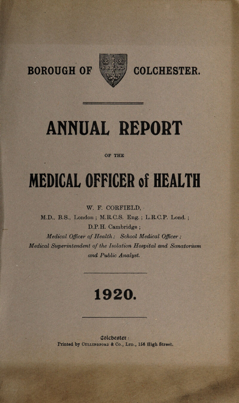 ANNUAL REPORT OF THE MEDICAL OFFICER of HEALTH W. F. COEFIELD, M.D., B.S., London; M.KC.S, Eng.; L.R.G.P. Lond. ; D.P.H. Cambridge ; Medical Officer of Health; School Medical Officer; Medical Superintendent of the Isolation Hospital and Sanatorium and Public Analyst. Q 1920. COlCbCBUt I printed Collingi’okd & Co., Ltd., 156 High Street,