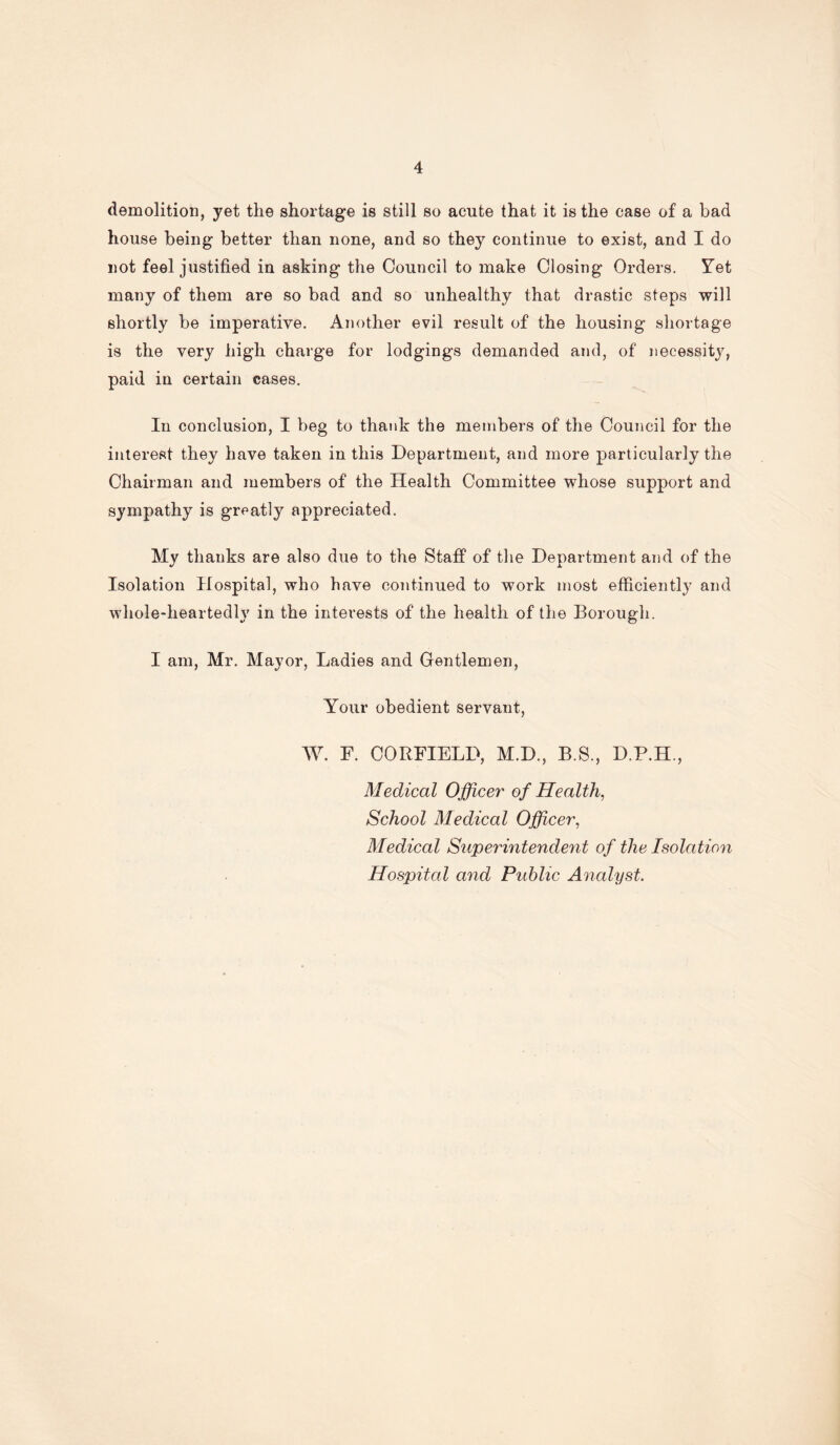 demolition, yet the shortage is still so acute that it is the case of a bad house being better than none, and so they continue to exist, and I do not feel justified in asking the Council to make Closing Orders. Yet many of them are so bad and so unhealthy that drastic steps will shortly be imperative. Another evil result of the housing shortage is the very high charge for lodgings demanded and, of necessity, paid iu certain cases. In conclusion, I beg to thank the members of the Council for the interest they have taken in this Department, and more particularly the Chairman and members of the Health Committee whose support and sympathy is greatly appreciated. My thanks are also due to the Staff of the Department and of the Isolation Hospital, who have continued to work most efficiently and whole-heartedly in the interests of the health of the Borough. I am, Mr. Mayor, Ladies and Gentlemen, Your obedient servant, W. F. CORFIELD, M.D., B.S., D.P.H., Medical Officer of Health, School Medical Officer, Medical Superintendent of the Isolation Hospital and Public Analyst.