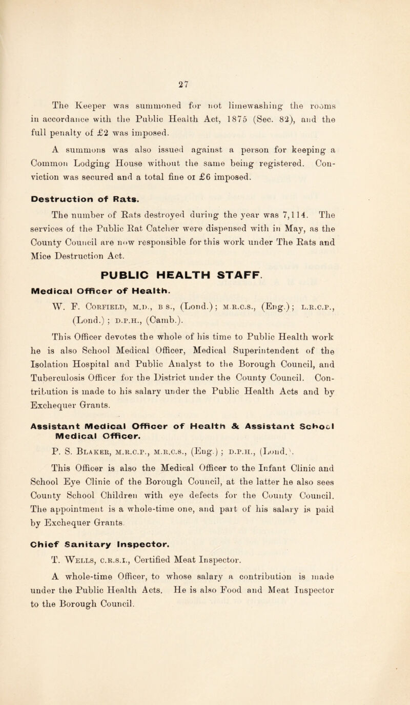 The Keeper was summoned for not limewashing the rooms in accordance with the Public Health Act, 1875 (Sec. 82), and the full penalty of £2 was imposed. A summons was also issued against a person for keeping a Common Lodging House without the same being registered. Con- viction was secured and a total fine oi £6 imposed. Destruction of Rats. The number of Pats destroyed during the year was 7,114. The services of the Public Pat Catcher were dispensed with in May, as the County Council are now responsible for this work under The Pats and Mice Destruction Act. PUBLIC HEALTH STAFF. Medical Officer of Health. W. F. CORFIELD, M.D., B S., (Loild.) ; M.R.C.S., (El)g.) ; L.R.C.P., (Lond.) ; d.p.h., (Camb.). This Officer devotes the whole of his time to Public Health work he is also School Medical Officer, Medical Superintendent of the Isolation Hospital and Public Analyst to the Borough Council, and Tuberculosis Officer for the District under the County Council. Con- tribution is made to his salary under the Public Health Acts and by Exchequer Grants. Assistant Medical Officer of Health Sc Assistant School Medical Officer. P. S. Blaker, m.r.c.p., m.r.c.s., (Eng.) ; d.p.h., (Lond.b This Officer is also the Medical Officer to the Infant Clinic and School Eye Clinic of the Borough Council, at the latter he also sees County School Children with eye defects for the County Council. The appointment is a whole-time one, and part of his salary is paid by Exchequer Grants. Chief Sanitary Inspector. T. Wells, c.r.s.i., Certified Meat Inspector. A whole-time Officer, to whose salary a contribution is made under the Public Health Acts. He is also Food and Meat Inspector to the Borough Council.