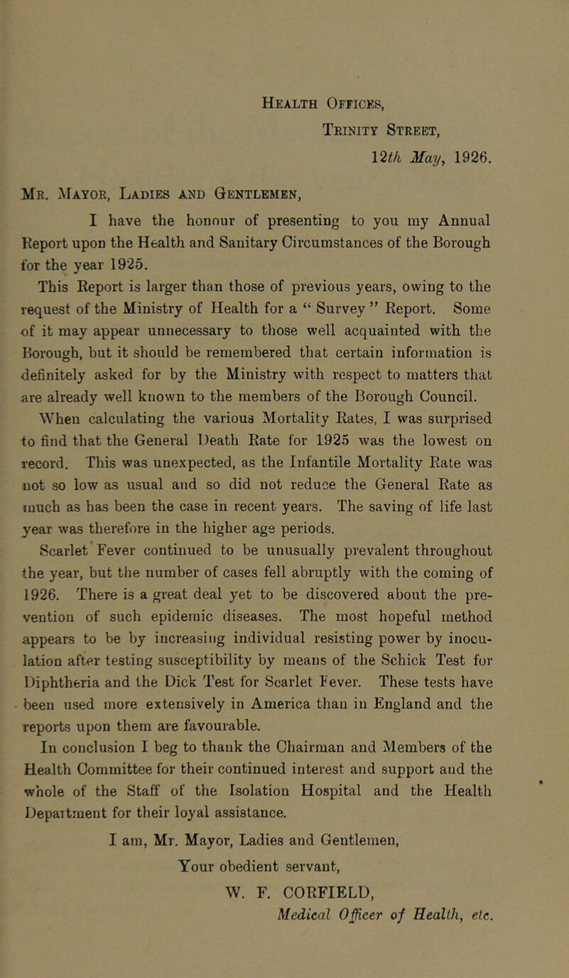 Health Offices, Teinity Street, \2tk May, 1926. Mr. Mayor, Ladies and Gentlemen, I have the honour of presenting to you my Annual Report upon the Health and Sanitary Circumstances of the Borough for the year 1925. This Report is larger than those of previous years, owing to the request of the Ministry of Health for a “ Survey ” Report. Some of it may appear unnecessary to those well acquainted with the Borough, but it should be remembered that certain information is definitely asked for by the Ministry with respect to matters that are already well known to the members of the Borough Council. When calculating the various Mortality Rates, I was surprised to find that the General Death Rate for 1925 was the lowest on record. This was unexpected, as the Infantile Mortality Rate was not so low as usual and so did not reduce the General Rate as much as has been the case in recent years. The saving of life last year was therefore in the higher age periods. Scarlet Fever continued to be unusually prevalent throughout the year, but the number of cases fell abruptly with the coming of 1926. There is a great deal yet to be discovered about the pre- vention of such epidemic diseases. The most hopeful method appears to be by increasing individual resisting power by inocu- lation after testing susceptibility by means of the Schick Test for Diphtheria and the Dick Test for Scarlet Fever. These tests have been used more extensively in America than in Flngland and the reports upon them are favourable. In conclusion I beg to thank the Chairman and Members of the Health Committee for their continued interest and support and the whole of the Staff of the Isolation Hospital and the Health Department for their loyal assistance. I am, Mr. Mayor, Ladies and Gentlemen, Your obedient servant, W. F. CORFIELU, Medical Officer of Health, etc.