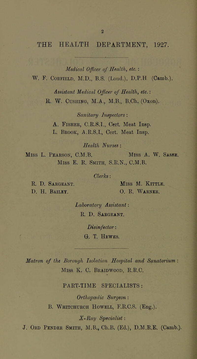 THE HEALTH DEPARTMENT, 1927. Medical Officer of Health, etc.: W. F, CoEFiELD, M.D., B.S. (Loud.), D.P.H (Camb.). Assistant Medical Officer of Health, etc.: R. W. Cushing, M.A., M.B., B.Ch. (Oxon). Sanitary Inspectors: A. Fishee, C.R.8.I., Cert. Meat Insp. L, Brook, A.R.S.L, Cert, Meat Insp. Health Nurses: Miss L. Pearson, C.M.B. Miss A. W. Sasee. Miss E. E. Smith, S.E.N., C.M.B. Clerks : E. D, Sargeant. Miss M. Kittle. D. H. Bailey. 0. E. Warner. Laboratory Assistant: R. D. Sargeant. Disinfector: G. T. Hewes. Matron of the Borough Isolation Hospital and Sanatoi'ium : Miss K. C. Braidwood, R.R.C. PART-TIME SPECIALISTS : Orthopcedic Surgeon : JL Whitchurch Howell, F.E.C.S. (Eng.). X-Ray Specialist: J. Ord Pender Smith, M.B., Ch.B. (Ed.), D.M.R.E. (Camb.).