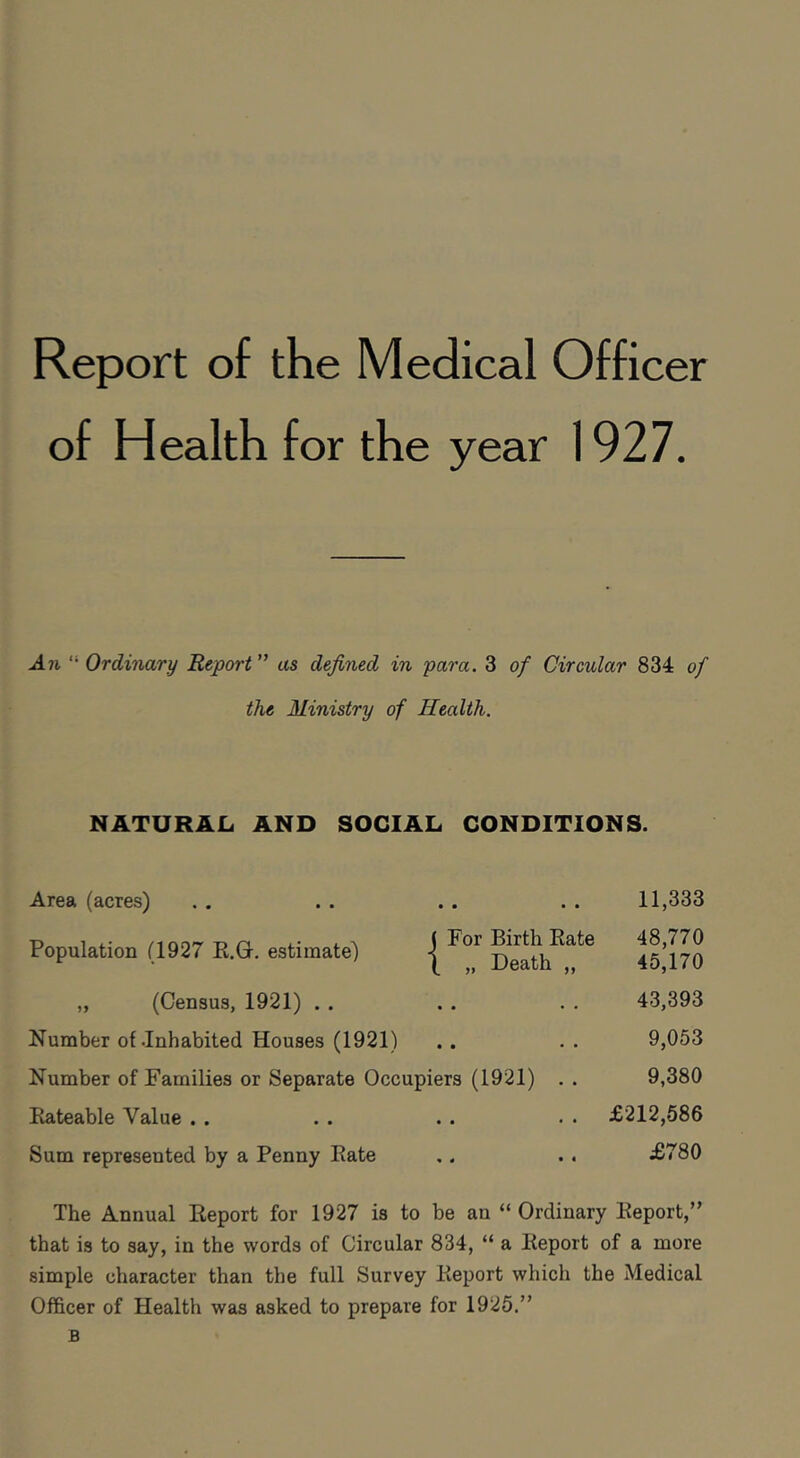 Report of the Medical Officer of Health for the year 1927. .471 “ Ordinary Report ” as defined in para. 3 of Circular 834 of the Ministry of Health. NATURAL AND SOCIAL CONDITIONS. Area (acres) 11,333 Population (1927 R.O. estimate) | D^ea^h^^^^ 48,770 45,170 „ (Census, 1921) . . 43,393 Number of .Inhabited Houses (1921) 9,053 Number of Families or Separate Occupiers (1921) . . 9,380 Rateable Value . . £212,686 Sum represented by a Penny Rate £780 The Annual Report for 1927 is to be an “ Ordinary Report,” that is to say, in the words of Circular 834, “ a Report of a more simple character than the full Survey Report which the Medical Officer of Health was asked to prepare for 1925.” B