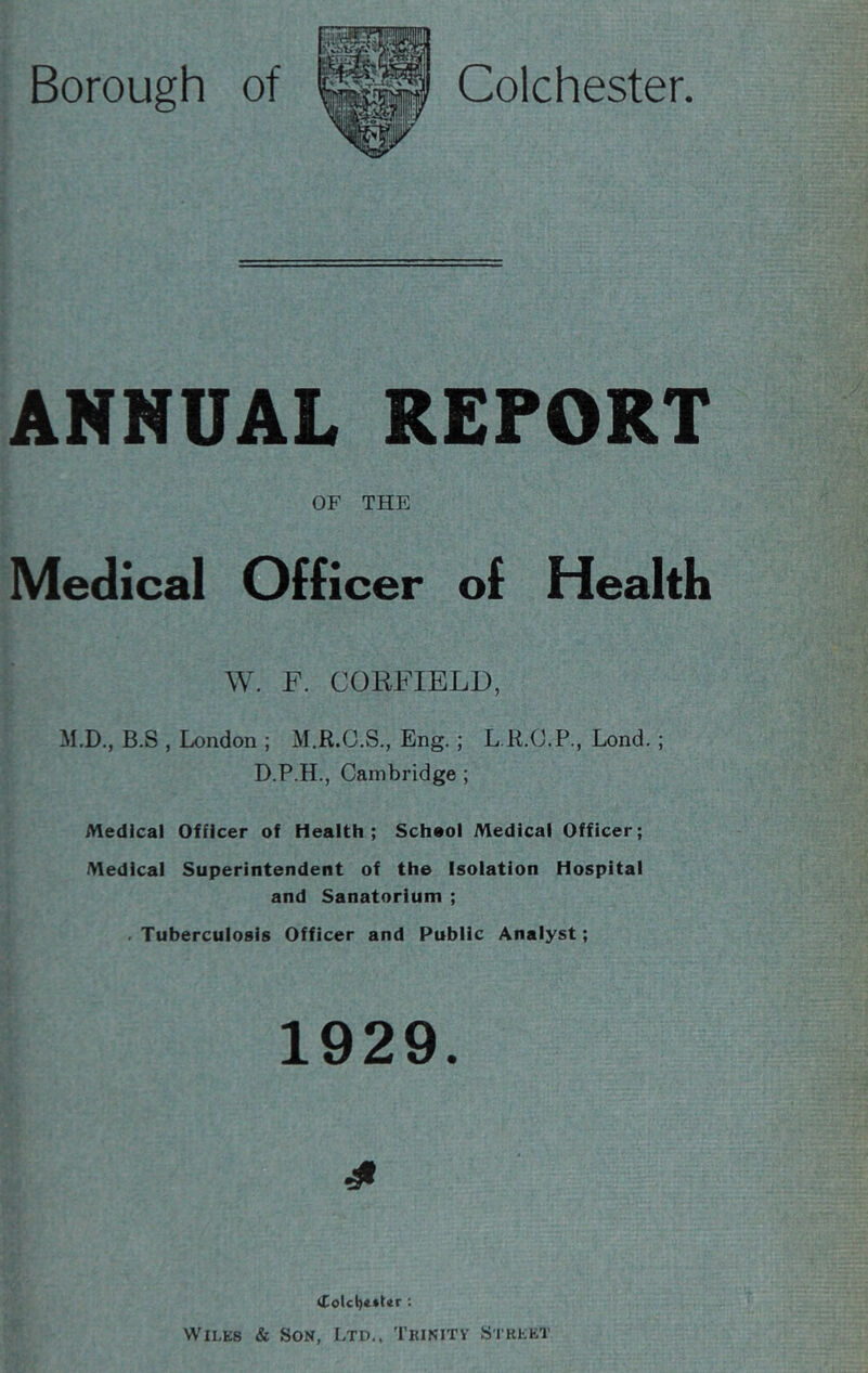 ANNUAL REPORT OF THE Medical Officer of Health W. F. CORFIELD, M.D., B.S , London ; M.R.C.S., Eng.; L.R.O.P., Lond.; D.P.H., Cambridge ; Medical Officer of Health; School Medical Officer; Medical Superintendent of the Isolation Hospital and Sanatorium ; .Tuberculosis Officer and Public Analyst; 1929. Colcl)e*t<r : Wilks & Son, Ltd., Trinity Strkkt