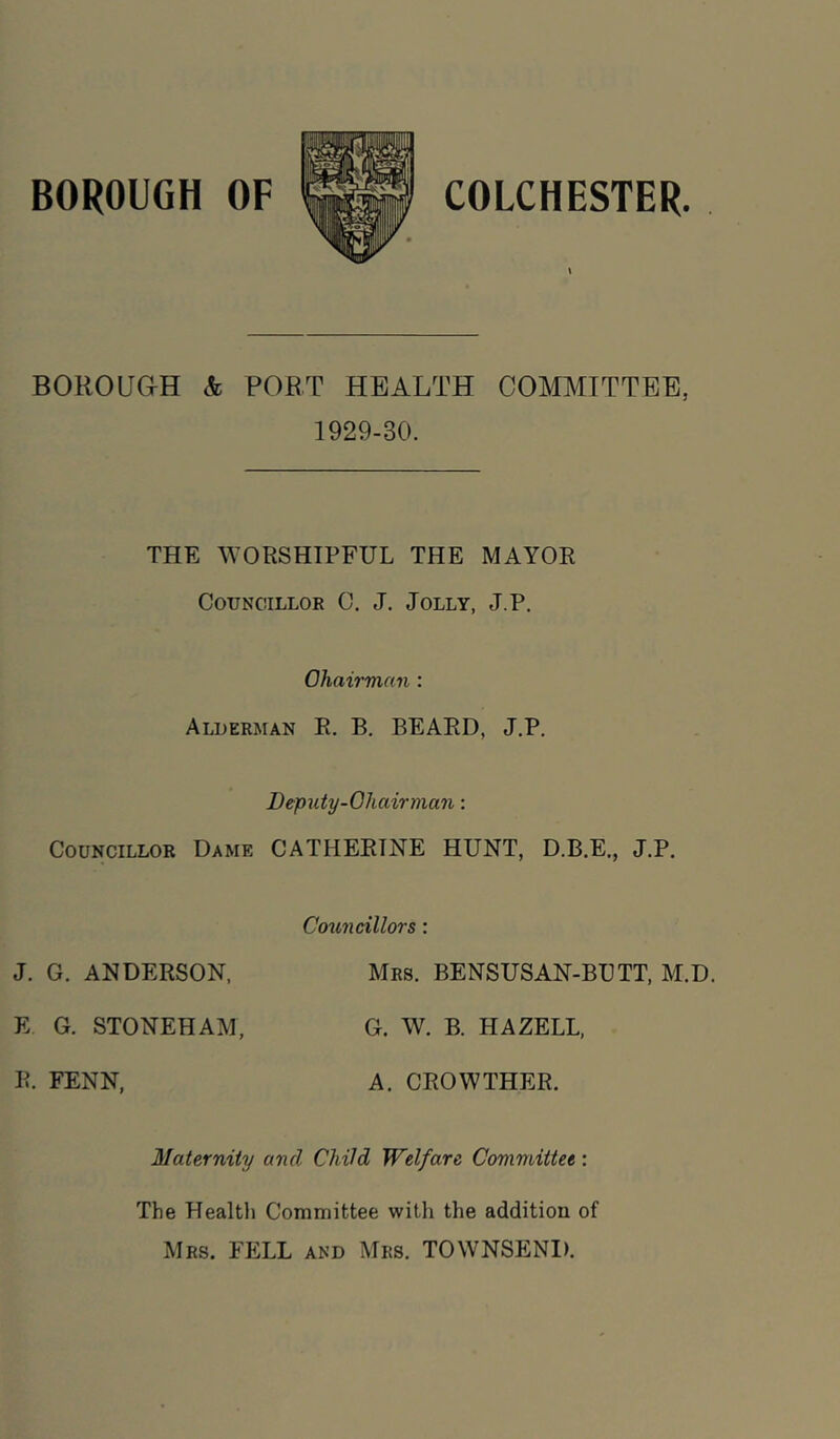 BOROUaH & PORT HEALTH COMMITTEE, 1929-30. THE MORSHIPFUL THE MAYOR Councillor C. J. Jolly, J.P. Ohairman : Alderman R. B. BEARD, J.P. Deputy-Ohairman: Councillor Dame CATHERINE HUNT, D.B.E., J.P. Councillors: J. G. ANDERSON, Mrs. BENSUSAN-BUTT, M.D. E G. STONEHAM, G. W. B. HA ZELL, R. FENN, A. CROWTHER. Maternity and Child Welfare Committee: The Health Committee witli the addition of Mrs. fell and Mrs. TOWNSEND.