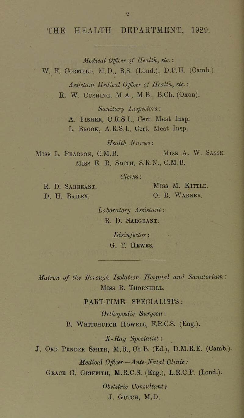 THE HEALTH DEPARTMENT, 1929. Medical Officer of Health, etc. : W. F. CoRFiELD, B.S. (Loud.), D.P.H. (Camb.). • . Assistant Medical Officer of Health, etc.\ R. W. Cushing, M.A., M.B., B.Ch. (Oxon). Sanitary Inspectors : A. Fisher, C.R.S.I., Cert. Meat Insp. L. Brook, A.R.S.I., Cert. Meat Insp. Health Nurses : Miss L. Pearson, C.M.B. Miss A. W. Basse. Miss E. E. Smith, S.R.N., C.M.B. Clerks: R. D. Sargeant. Miss M. Kittle. D. H. Bailey. 0. R. Warner. Laboratory Assistant: R. D. Sargeant. Disinfector: C. T. Hewes. Matron of the Borough Isolation Hospital and Sanatorium : Miss B. Thornhill. PART-TIME SPECIALISTS: Orthopoidic Surgeon : B. Whitchurch Howell, F.E.C.S. (Eng.). X- Ray Specialist: J. Ord Pender Smith, M.B., Ch.B. (Ed.), D.M.R.E. (Camb.). Medical Officer—Ante-Natal Clinic: Grace G. Griffith, M.R.C.S. (Eng.), L.R.C.P. (Lond.). Obstetric Consultant: J. Gutch, M.D.