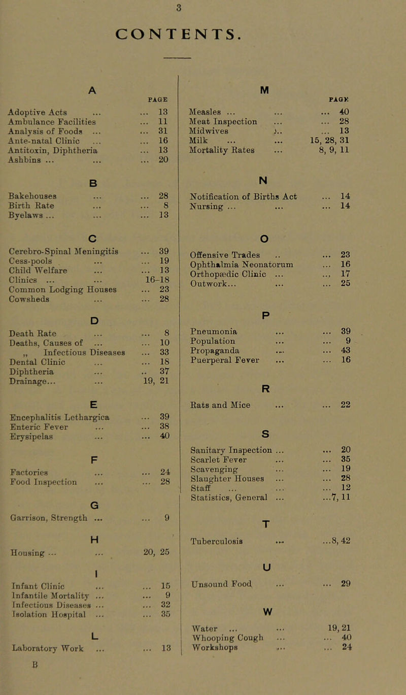 CONTENTS. A PAGE Adoptive Acts ... 13 Ambulance Facilities ... 11 Analysis of Foods ... ... 31 Ante-natal Clinic ... 16 Antitoxin, Diphtheria ... 13 Ashbins ... ... 20 B Bakehouses ... 28 Birth Bate ... 8 Byelaws ... ... 13 c Cerebro-Spinal Jleningitis ... 39 Cess-pools ... 19 Child Welfare ... 13 Clinics ... 16-18 Common Lodging Houses ... 23 Cowsheds ... 28 D Death Rate ... 8 Deaths, Causes of ... 10 „ Infectious Diseases ... 33 Dental Clinic ... 18 Diphtheria .. 37 Drainage... 19, 21 E Encephalitis Lethargies ... 39 Enteric Fever ... 38 Erysipelas ... 40 F Factories ... 24 Food Inspection ... 28 G Garrison, Strength .„ ... 9 H Housing ... 20, 25 1 Infant Clinic ... 15 Infantile Mortality ... ... 9 Infectious Diseases ... ... 32 Isolation Hospital ... ... 35 L Laboratory Work ... 13 B M PAQK Measles ... ... 40 Meat Inspection ... 28 Midwives ... 13 Milk 15, 28, 31 Mortality Rates 8. 9, 11 N Notification of Births Act ... 14 Nursing ... ... 14 o Offensive Trades ... 23 Ophthalmia Neonatorum ... 16 Orthopaedic Clinic ... ... 17 Outwork... ... 25 P Pneumonia ... 39 Population ... 9 Propaganda ... 43 Puerperal Fever ... 16 R Rats and Mice ... 22 S Sanitary Inspection ... ... 20 Scarlet Fever ... 35 Scavenging ... 19 Slaughter Houses ... 28 Staff ... 12 Statistics, General ... ...7,11 T Tuberculosis ...8,42 U Unsound Food ... ... 29 W Water ... ... 19,21 Whooping Cough ... ... 40 Workshops ... ... 24