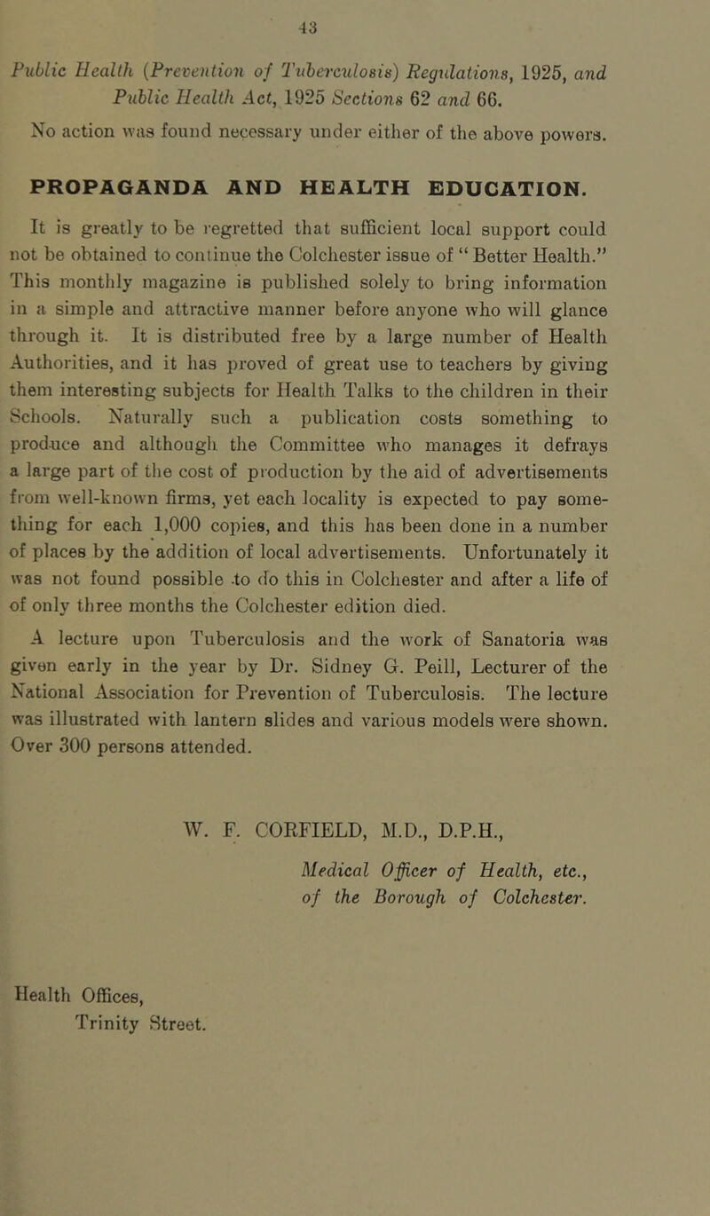 Public Health {Prevention of Tnherculoais) Regulations, 1925, and Public Health Act, 1925 Sections 62 and 66. No action was found necessary under either of the above powers. PROPAGANDA AND HEALTH EDUCATION. It is greatly to be regretted that sufficient local support could not be obtained to continue the Colchester issue of “ Better Health.” This monthly magazine is published solely to bring information in a simple and attractive manner before anyone who will glance through it. It is distributed free by a large number of Health Authorities, and it has proved of great use to teachers by giving them interesting subjects for Health Talks to the children in their Schools. Naturally such a publication costs something to produce and although the Committee who manages it defrays a large part of the cost of production by the aid of advertisements from well-known firms, yet each locality is expected to pay some- thing for each 1,000 copies, and this has been done in a number of places by the addition of local advertisements. Unfortunately it was not found possible -to do this in Colchester and after a life of of only three months the Colchester edition died. A lecture upon Tuberculosis and the work of Sanatoria Avas given early in the year by Dr. Sidney G. Peill, Lecturer of the National Association for Prevention of Tuberculosis. The lecture was illustrated with lantern slides and various models were shown. Over 300 persons attended. W. F. CORFIELD, M.D., D.P.H., Medical Officer of Health, etc., of the Borough of Colchester. Health Offices, Trinity Street.