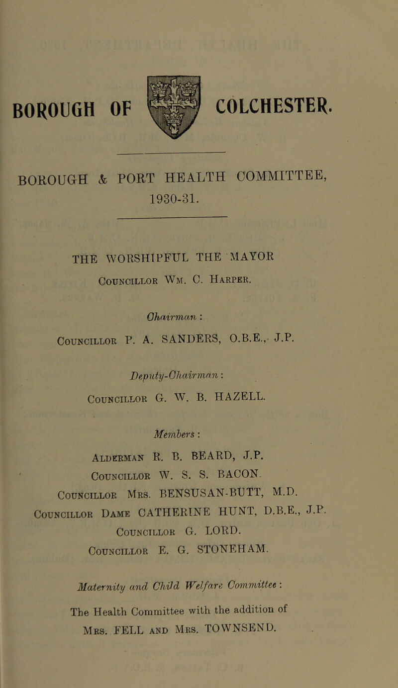 BOROUGH <fc PORT HEALTH COMMITTEE, 1930-31. THE WORSHIPFUL THE MAYOR Councillor Wm. C. Harper. Chairman : Councillor P. A. SANDERS, O.B.E., J.P. Deputy-Chairman: Councillor G. W. B. HAZELL. Members : Alderman R. B. BEARD, J.P. Councillor W. S. S. BACON. Councillor Mrs. BENSUSAN-BUTT, M.D. Councillor Dame CATHERINE HUNT, D.B.E., J.P. Councillor G. LORD. Councillor E. G. STONEHAM. Maternity and Child Welfare Committee : The Health Committee with the addition of Mrs. EELL and Mrs. TOWNSEND.