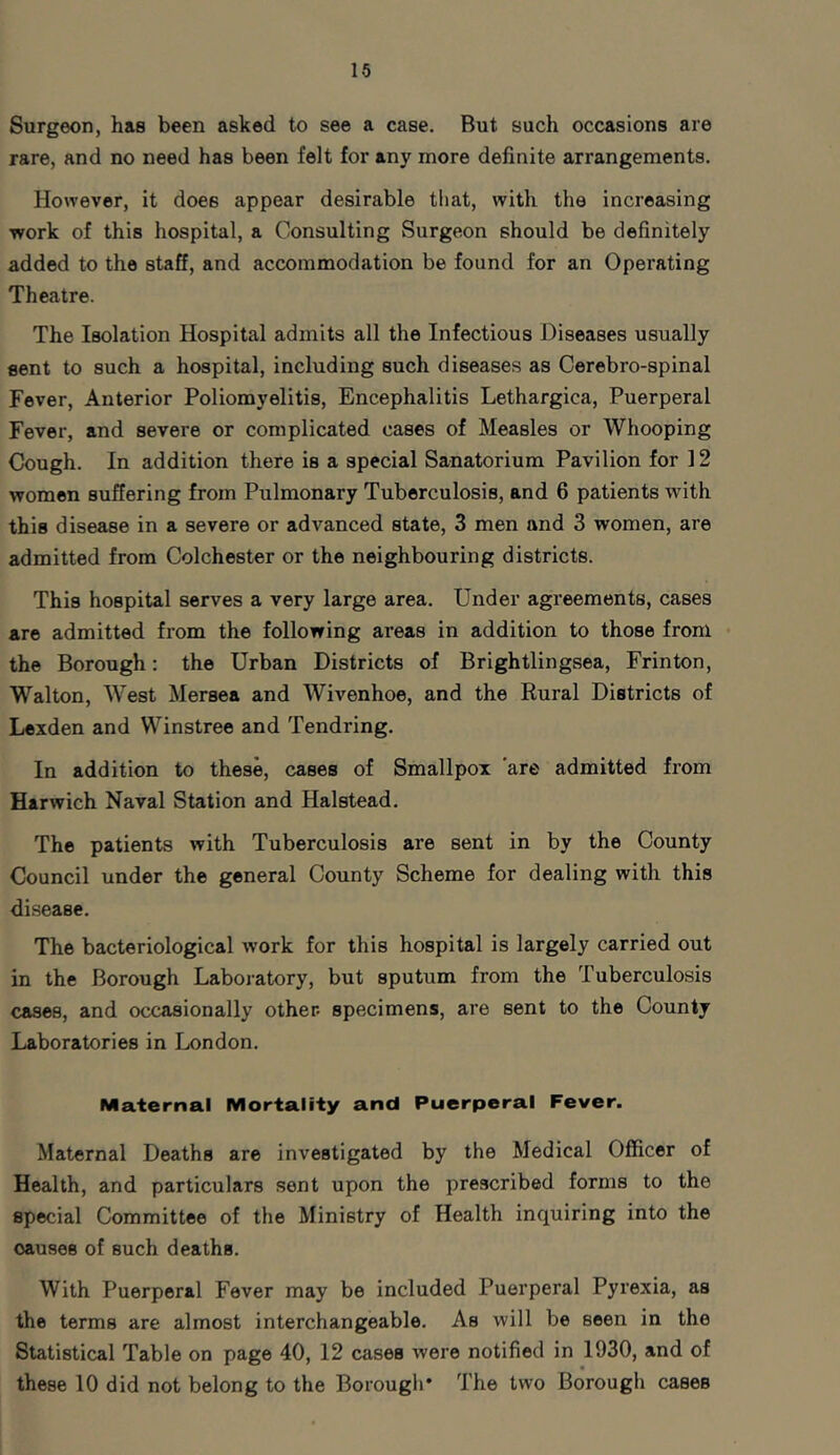 Surgeon, has been asked to see a case. But such occasions are rare, and no need has been felt for any more definite arrangements. However, it does appear desirable that, with the increasing work of this hospital, a Consulting Surgeon should be definitely added to the staff, and accommodation be found for an Operating Theatre. The Isolation Hospital admits all the Infectious Diseases usually sent to such a hospital, including such diseases as Cerebro-spinal Fever, Anterior Poliomyelitis, Encephalitis Lethargica, Puerperal Fever, and severe or complicated cases of Measles or Whooping Cough. In addition there is a special Sanatorium Pavilion for 12 women suffering from Pulmonary Tuberculosis, and 6 patients with this disease in a severe or advanced state, 3 men and 3 women, are admitted from Colchester or the neighbouring districts. This hospital serves a very large area. Under agreements, cases are admitted from the following areas in addition to those from the Borough: the Urban Districts of Brightlingsea, Frinton, Walton, West Mersea and Wivenhoe, and the Rural Districts of Lexden and Winstree and Tendring. In addition to these, cases of Smallpox are admitted from Harwich Naval Station and Halstead. The patients with Tuberculosis are sent in by the County Council under the general County Scheme for dealing with this disease. The bacteriological work for this hospital is largely carried out in the Borough Laboratory, but sputum from the Tuberculosis cases, and occasionally other- specimens, are sent to the County Laboratories in London. Maternal Mortality and Puerperal Fever. Maternal Deaths are investigated by the Medical Officer of Health, and particulars sent upon the prescribed forms to the special Committee of the Ministry of Health inquiring into the oauses of such deaths. With Puerperal Fever may be included Puerperal Pyrexia, as the terms are almost interchangeable. As will be seen in the Statistical Table on page 40, 12 cases were notified in 1930, and of these 10 did not belong to the Borough* The two Borough cases