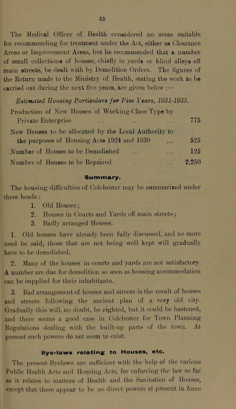 The Medical Officer of Healtli considered no areas suitable for recommending for treatment under the Act, either as Clearance Areas or Improvement Areas, but he recommended that a number of 6mall collections of houses, chiefly in yards or blind alleys off main streets, be dealt with by Demolition Orders. The figures of the Return made to the Ministry of Health, stating the work to be carried out during the next five years, are given below:— Estimated Housing Particulars jor Five Years, 1931-1935. Production of New Houses of Working-Class Type by Private Enterprise ... ... ... 775 New Houses to be allocated by the Local Authority to the purposes of Housing Acts 1924 and 1930 ... 525 Number of Houses to be Demolished ... ... 125 Number of Houses to be Repaired ... ... 2,250 Summary. The housing difficulties of Colchester may be summarized under three heads: 1. Old Houses; 2. Houses in Courts and Yards off main streets; 3. Badly arranged Houses. 1. Old houses have already been fully discussed, and no more need be said, those that are not being well kept will gradually have to be demolished. 2. Many of the houses in courts and yards are not satisfactory. A number are due for demolition so soon as housing accommodation can be supplied for their inhabitants. 3. Bad arrangement of houses and streets is the result of houses and streets following the ancient plan of a very old city. Gradually this will, no doubt, be righted, but it could be hastened, and there seems a good case in Colchester for Town Planning Regulations dealing with the built-up parts of the town. At present such powers do not seem to exist. Bye-laws relating to Houses, etc. The present Byelaws are sufficient with the help ol the various Public Health Acts and Housing Acts, for enforcing the law so far as it relates to matters of Health and the Sanitation of Houses, except that there appear to be no direct powers at present in force