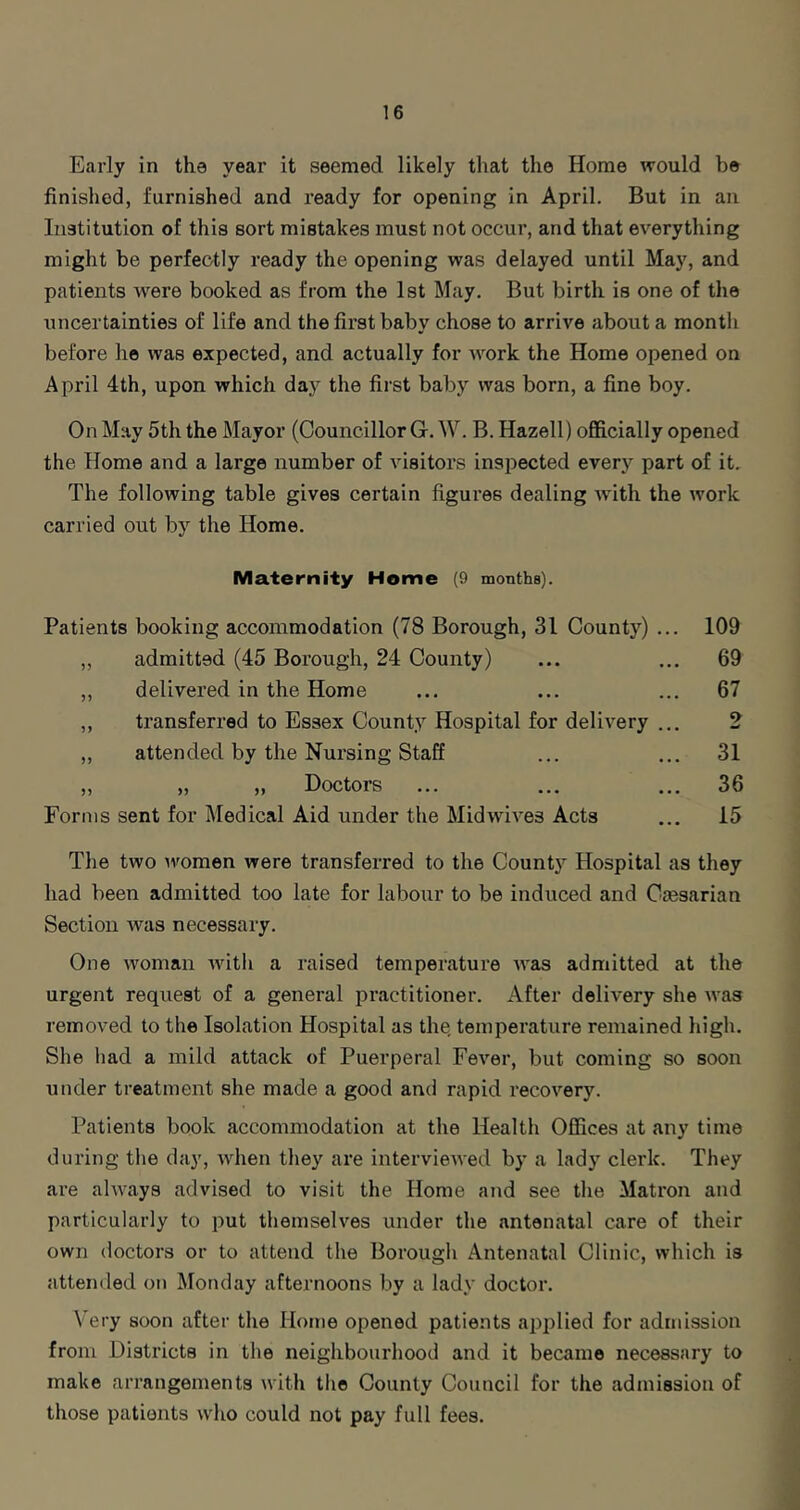 Early in the year it seemed likely that the Home would be finished, furnished and ready for opening in April. But in an Institution of this sort mistakes must not occur, and that everything might be perfectly ready the opening was delayed until May, and patients were booked as from the Ist May. But birth is one of tlie uncertainties of life and the first baby chose to arrive about a month before he was expected, and actually for work the Home opened on April 4th, upon which day the first baby was born, a fine boy. On May 5th the Mayor (Councillor G. W. B. Hazell) officially opened the Home and a large number of visitors inspected every part of it. The following table gives certain figures dealing with the work carried out by the Home. Maternity Home (9 months). Patients booking accommodation (78 Borough, 31 County) „ admitted (45 Borough, 24 County) „ delivered in the Home ,, transferred to Essex County Hospital for delivery „ attended by the Nursing Staff „ „ „ Doctors Forms sent for Medical Aid under the Midwives Acts 109 69 67 9 w 31 36 15 The two uromen were transferred to the County Hospital as they had been admitted too late for labour to be induced and Caesarian Section was necessary. One Avoman Avith a raised temperature AA’as admitted at the urgent request of a general practitioner. After delivery she Avas removed to the Isolation Hospital as the, temperature remained high. She had a mild attack of Puerperal Fever, but coming so soon under treatment she made a good and rapid recoA’-ery. Patients book accommodation at the Health Offices at any time during the day, Avhen they are intervieAA'ed by a lady clerk. They are ahA^ays advised to visit the Home and see the Matron and particularly to put themseh'^es under the antenatal care of their own doctors or to attend the Borough Antenatal Clinic, Avhich is attended on Monday afternoons by a lady doctor. V'ery soon after the Home opened patients applied for admission from Districts in the neighbourhood and it became necessary to make arrangements Avith the County Council for the admission of those patients Avho could not pay full fees.
