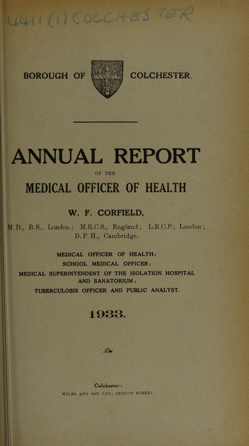 ANNUAL REPORT OF THE MEDICAL OFFICER OF HEALTH W. F. CORFIELD, M.D,, B.S,, London; M.R.C.S., England; L.R.C.P., London; D. P. H., Cambridge. MEDICAL OFFICER OF HEALTH) SCHOOL MEDICAL OFFICER; MEDICAL SUPERINTENDENT OF THE ISOLATION HOSPITAL AND SANATORIUM; TUBERCULOSIS OFFICER AND PUBLIC ANALYST. 1933. Colobester i WILES AND SON LTD., TRINITY STREET.