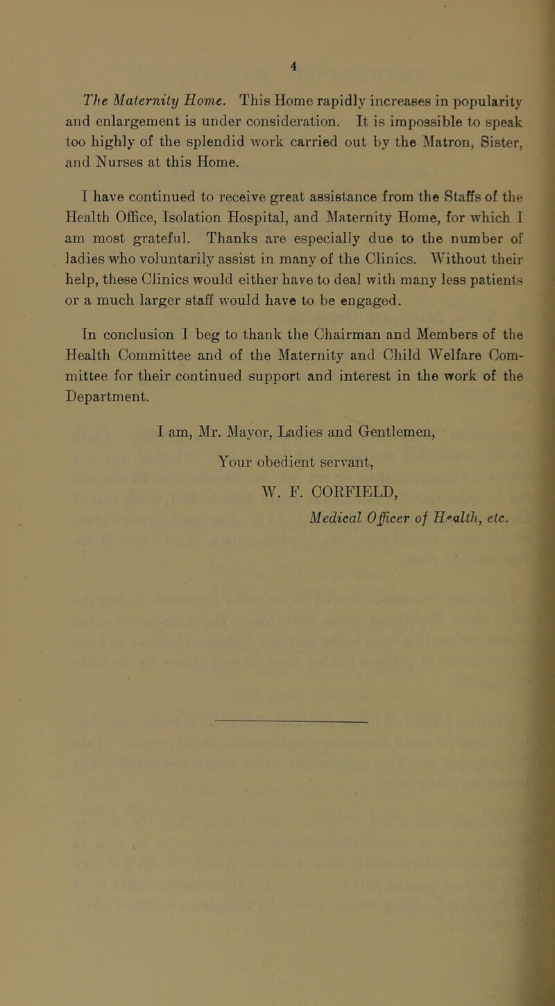 The Maternity Rome. This Home rapidly increases in popularity and enlargement is under consideration. It is impossible to speak too highly of the splendid work carried out by the Matron, Sister, and Nurses at this Home. I have continued to receive great assistance from the Staffs of the Health Office, Isolation Hospital, and Maternity Home, for which I am most grateful. Thanks are especially due to the number of ladies who voluntarily assist in many of the Clinics. Without their help, these Clinics would either have to deal with many less patients or a much larger staff would have to be engaged. In conclusion I beg to thank the Chairman and Members of the Health Committee and of the Maternity and Child Welfare Com- mittee for their continued support and interest in the work of the Department. I am, Mr. Mayor, Ladies and Gentlemen, Your obedient servant, W. F. COEFIELD, Medical Officer of Health, etc.