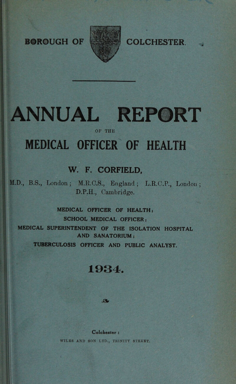 ANNUAL REPORT OF THE MEDICAL OFFICER OF HEALTH W. F. CORFIELD, M.D., B.S., London; M.R.C.S., England ; L.R.C.P., London ; D.P.H., Cambridge. MEDICAL OFFICER OF HEALTH > SCHOOL MEDICAL OFFICER; MEDICAL SUPERINTENDENT OF THE ISOLATION HOSPITAL AND SANATORIUM; TUBERCULOSIS OFFICER AND PUBLIC ANALYST. 1934. Colclieiter t WIT.KS AND SON LTD., TlllNITY STKIOKT.