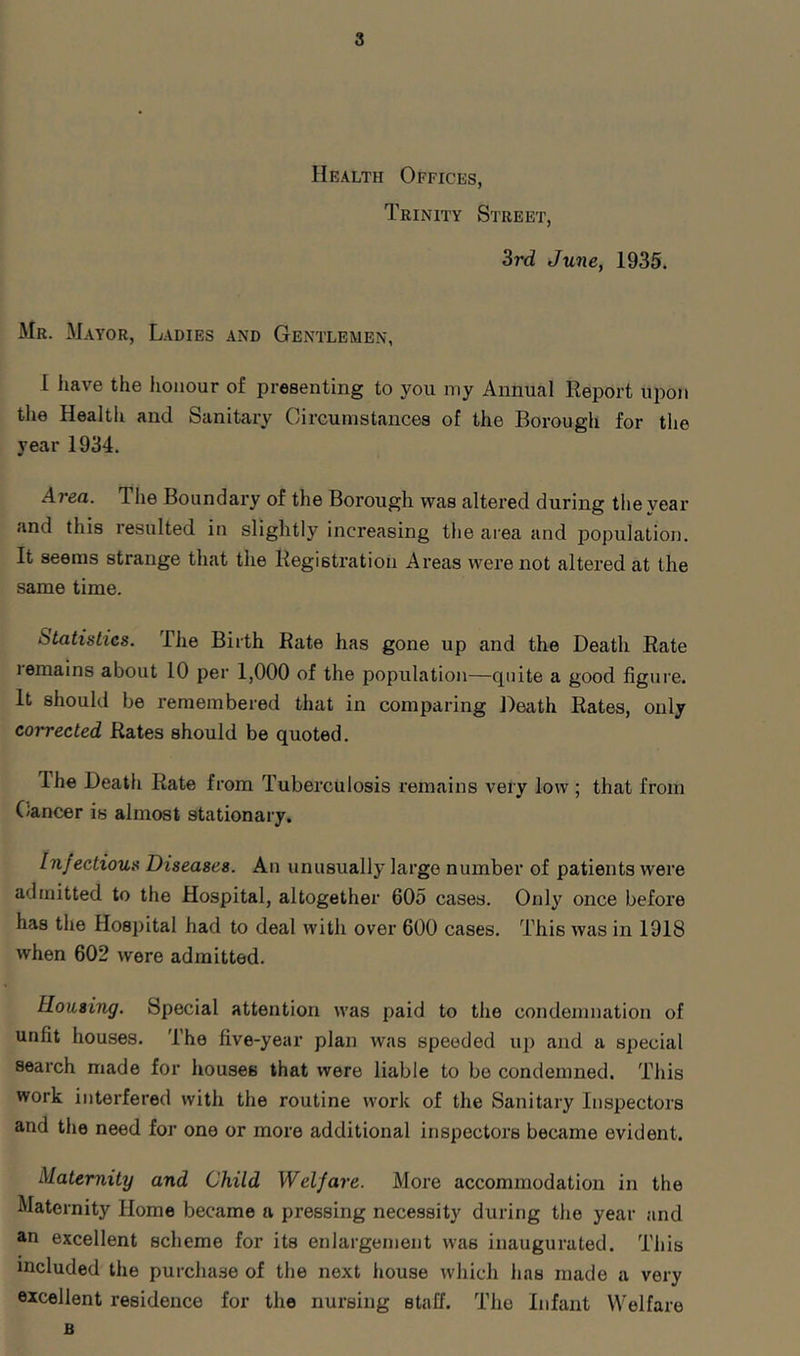 Health Offices, Trinity Street, 3rd June, 1935. Mr. Mayor, Ladies and Gentlemen, I have the honour of presenting to you my Annual Report upon the Health and Sanitary Circumstances of the Borough for the year 1934. Area. The Boundary of the Borough was altered during the year and this resulted in slightly increasing the area and population. It seems strange that the Registration Areas were not altered at the same time. Statistics. The Birth Rate has gone up and the Death Rate lemains about 10 per 1,000 of the population—cpiite a good figure. It should be remembered that in comparing Death Rates, only corrected Rates should be quoted. Ihe Death Rate from Tuberculosis remains very low ; that from (Jancer is almost stationary. Infectious Diseases. An unusually large number of patients were admitted to the Hospital, altogether 605 cases. Only once before has the Hospital had to deal with over 600 cases. This was in 1918 when 602 were admitted. Rousing. Special attention was paid to the condemnation of unfit houses. The five-year plan was speeded up and a special search made for houses that were liable to be condemned. This work interfered with the routine work of the Sanitary Inspectors and the need for one or more additional inspectors became evident. Maternity and Child Welfare. More accommodation in the Maternity Home became a pressing necessity during the year and an excellent scheme for its enlargement was inaugurated. This included the purchase of the next house which has made a very excellent residence for the nursing staff. The Infant Welfare B