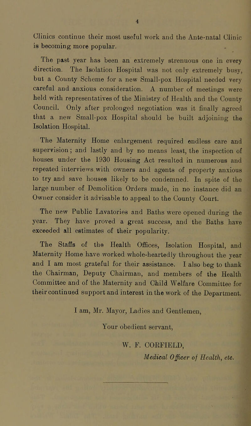 Clinics continue their most useful work and the Ante-natal Clinic is becoming more popular. The past year has been an extremely strenuous one in every direction. The Isolation Hospital was not only extremely busy, but a County Scheme for a new Small-pox Hospital needed very careful and anxious consideration. A number of meel.ings were held with representatives of the Ministry of Health and the County Council. Only after prolonged negotiation was it finally agreed that a new Small-pox Hospital should be built adjoining the Isolation Hospital. The Maternity Home enlargement required endless care and supervision; and lastly and by no means least, the inspection of houses under the 1930 Housing Act resulted in numerous and repeated interview's with owners and agents of property anxious to ti*y and save houses likely to be condemned. In spite of the large number of Demolition Orders made, in no instance did an Owner consider it advisable to appeal to the County Court. The new Public Lavatories and Baths were opened during the year. They have proved a great success, and the Baths have exceeded all estimates of their popularity. The Staffs of the Health Offices, Isolation Hospital, and Maternity Home have worked whole-heartedly throughout the year and I am most grateful for their assistance. I also beg to thank the Chairman, Deputy Chairman, and members of the Health Committee and of the Maternity and Child Welfare Committee for their continued support and interest in the Avork of the Department. I am, Mr. Mayor, Ladies and Gentlemen, Your obedient seiwant, W. F. COKFIELD, Medical Officer of Health, etc.
