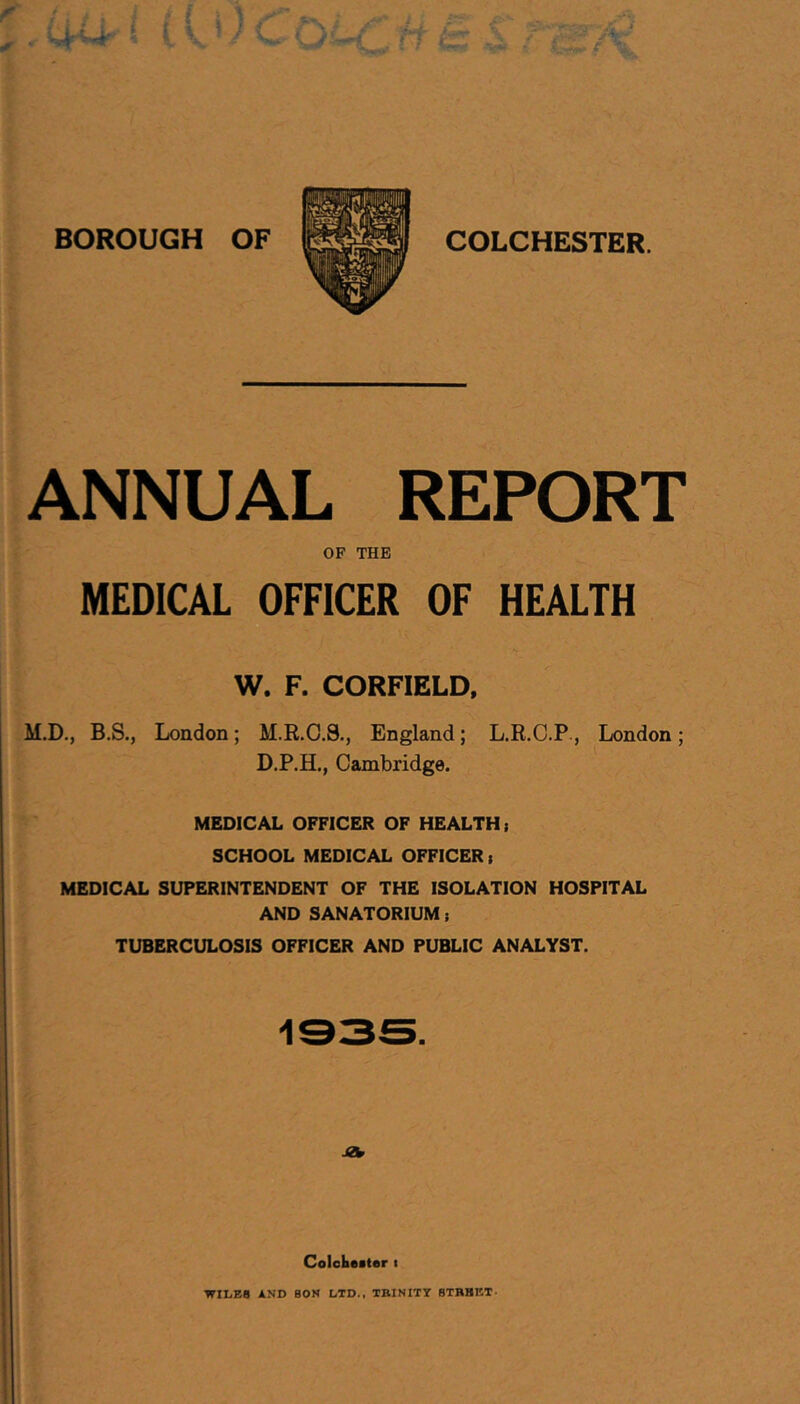 t i ’ . A:._ BOROUGH OF COLCHESTER. ANNUAL REPORT OF THE MEDICAL OFFICER OF HEALTH W, F. CORFIELD, M.D., B.S., London; M.R.G.8., England; L.R.O.P., London; D.P.H., Cambridge. MEDICAL OFFICER OF HEALTH i SCHOOL MEDICAL OFFICER > MEDICAL SUPERINTENDENT OF THE ISOLATION HOSPITAL AND SANATORIUM; TUBERCULOSIS OFFICER AND PUBLIC ANALYST. 1S3S. Colokaster i WILE8 AND SON LTD., TBINITY BTHHKT-