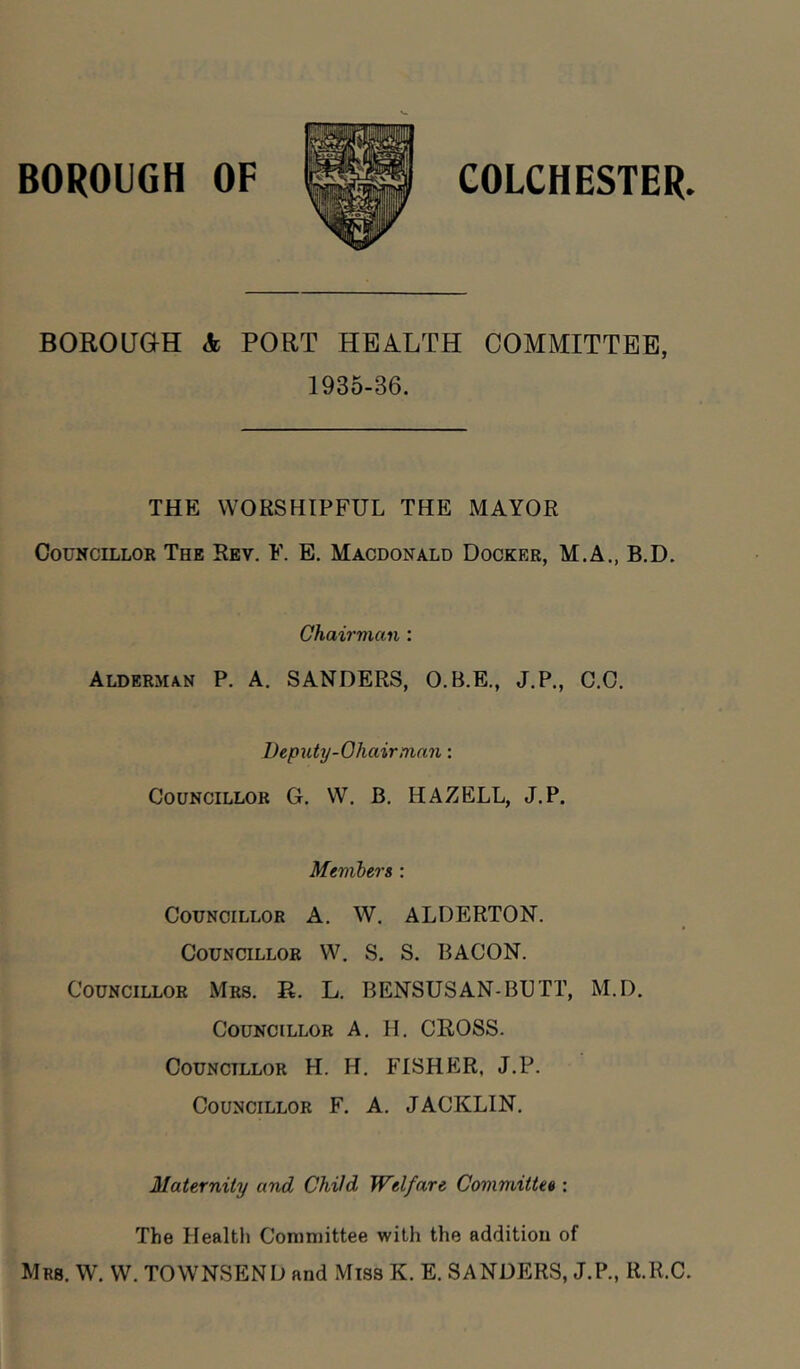 BOROUGH OF COLCHESTER. BOROUGH A PORT HEALTH COMMITTEE, 1935-36. THE WORSHIPFUL THE MAYOR Councillor The Rev. F. E. Macdonald Docker, M.A., B.D. Chairman : Alderman P. A. SANDERS, O.B.E., J.P., C.O. Deputy-Ohairman: Councillor G. W. B. HAZELL, J.P. Members : Councillor A. W. ALDERTON. Councillor W. S. S. BACON. Councillor Mrs. R. L. BENSUSAN-BUTT, M.D. Councillor A. H. CROSS. Councillor H. H. FISHER, J.P. Councillor F. A. JACKLIN. Maternity and Child Welfare Committee : The Health Committee with the addition of Mrs. W. W. TOWNSEND and Miss K. E. SANDERS, J.P., R.R.C.