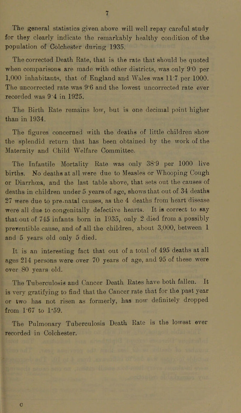 The general statistics given above will well repay careful study for they clearly indicate the remarkably healthy condition of the population of Colchester during 1935. The corrected Death Rate, that is the rate that should be quoted when comparisons are made with other districts, was only 9'0 per 1,000 inhabitants, that of England and Wales was 11'7 per 1000. The uncorrected rate was 9'6 and the lowest uncorrected rate eA'^er recorded was 9 4 in 1925. The Birth Bate remains low, hut is one decimal point higher than in 1934. The figures concerned with the deaths of little children show the splendid return that has been obtained by the work of the Maternity and Child Welfare Committee. The Infantile Mortality Rate was only 38‘9 per 1000 live births. No deaths at all Avere due to Measles or Whooping Cough or Diarrhoea, and the last table above, that sets out the causes of deaths in children under 5 years of age, shoAA's that out of 34 deaths 27 were due to pre-natal causes, as the 4 deaths from heart disease were all due to congenitally defective hearts. It is correct to say that out of 745 infants born in 1935, only 2 died from a possibly preventible cause, and of all the children, about 3,000, between 1 and 5 years old only 5 died. It is an interesting fact that out of a total of 495 deaths at all ages 214 persons Avere over 70 years of age, and 95 of these were over 80 years old. The Tuberculosis and Cancer Death Rates have both fallen. It is A'ery gratifying to find that the Cancer rate that for the past year or two has not risen as formerly, has noAV definitely dropped from T67 to 1*59. The Pulmonary Tuberculosis Death Rate is the lowest ever recorded in Colchester. c