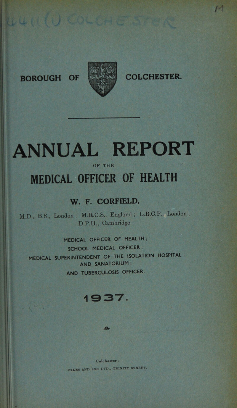 ANNUAL REPORT OF THE MEDICAL OFFICER OF HEALTH W. F. CORFIELD. M.D., B.S., London; M.R.C.S., England; L.R.C.P., London; D.P.H., Cambridge. MEDICAL OFFICER OF HEALTH ; SCHOOL MEDICAL OFFICER ; MEDICAL SUPERINTENDENT OF THE ISOLATION HOSPITAL AND SANATORIUM ; AND TUBERCULOSIS OFFICER. Colch»»t«r • W1LBB ANTI BON I.TD., TRINITY HTRF.BT.