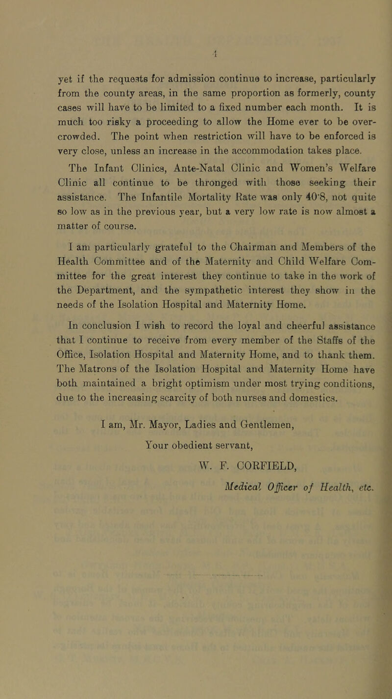 yet if the requests for admission continue to increase, particularly from the county areas, in the same proportion as formerly, county cases will have to be limited to a fixed number each month. It is much too risky a proceeding to allow the Home ever to be over- crowded. The point when restriction will have to be enforced is very close, unless an increase in the accommodation takes place. The Infant Clinics, Ante-Natal Clinic and Women’s Welfare Clinic all continue to be thronged with those seeking their assistance. The Infantile Mortality Rate was only 40‘8, not quite so low as in the previous year, but a very low rate is now almost a matter of course. I am particularly grateful to the Chairman and Members of the Health Committee and of the Maternity and Child Welfare Com- mittee for the great interest they continue to take in the work of the Department, and the sympathetic interest they show in the needs of the Isolation Hospital and Maternity Home. In conclusion I wish to record the loyal and cheerful assistance that I continue to receive from every member of the Staffs of the Office, Isolation Hospital and Maternity Home, and to thank them. The Matrons of the Isolation Hospital and Maternity Home have both maintained a bright optimism under most trying conditions, due to the increasing scarcity of both nurses and domestics. I am, Mr. Mayor, Ladies and Gentlemen, Your obedient servant, W. F. CORFIELD, Medical Officer of Health, etc.