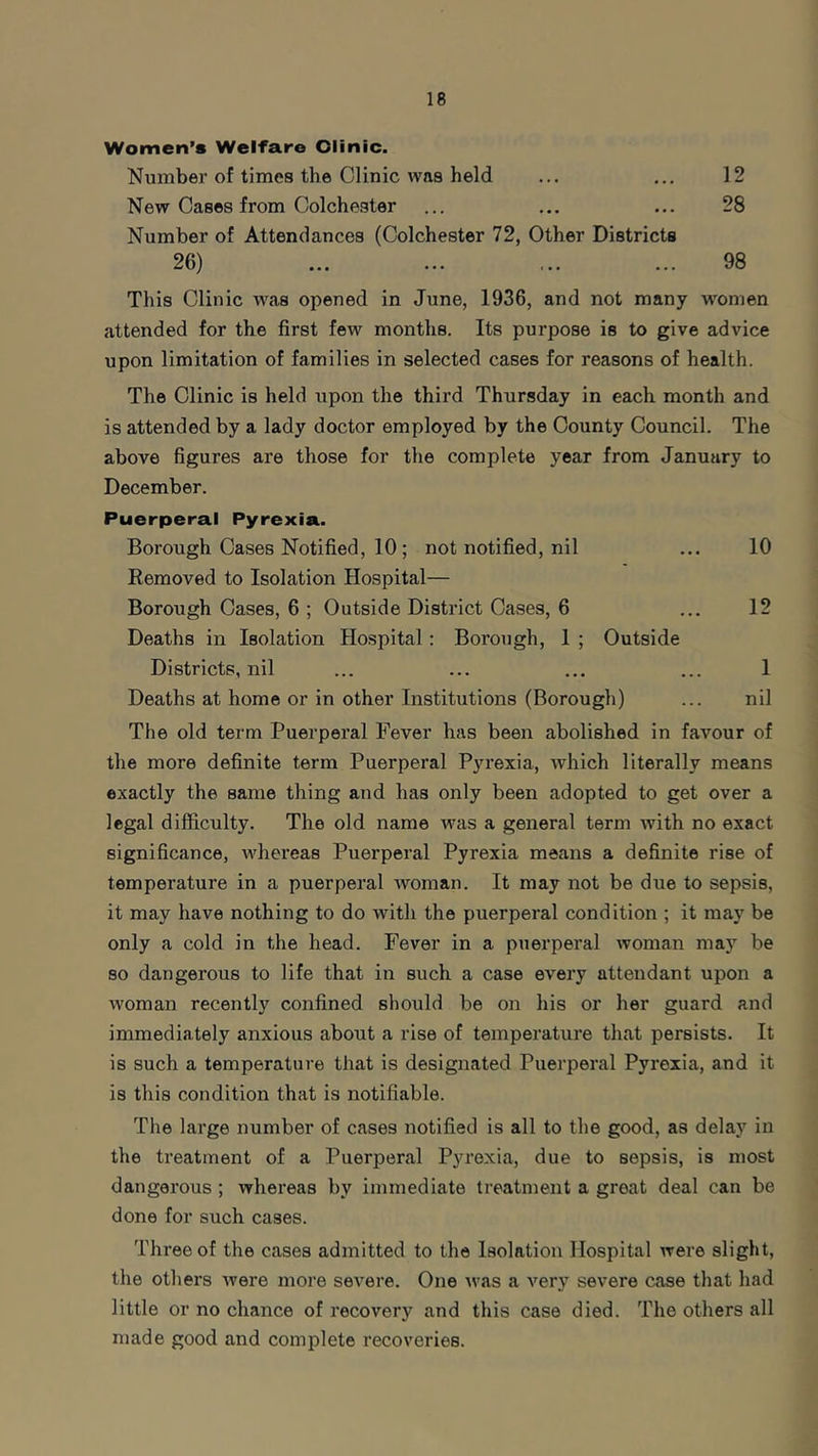 Women’s Welfare Olinic. Number of times the Clinic was held • • • • . . 12 New Cases from Colchester • • • • • • 28 Number of Attendances (Colchester 72, 26) Other Districts 98 This Clinic was opened in June, 1936, and not many women attended for the first few months. Its purpose is to give advice upon limitation of families in selected cases for reasons of health. The Clinic is held upon the third Thursday in each month and is attended by a lady doctor employed by the County Council. The above figures are those for the complete year from January to December. Puerperal Pyrexia. Borough Cases Notified, 10; not notified, nil ... 10 Removed to Isolation Hospital— Borough Cases, 6 ; Outside District Cases, 6 ... 12 Deaths in Isolation Hospital: Borough, 1 ; Outside Districts, nil ... ... ... ... 1 Deaths at home or in other Institutions (Borough) ... nil The old term Puerperal Fever has been abolished in favour of the more definite term Puerperal Pyrexia, which literally means exactly the same thing and has only been adopted to get over a legal difficulty. The old name was a general term with no exact significance, whereas Puerperal Pyrexia means a definite rise of temperature in a puerperal woman. It may not be due to sepsis, it may have nothing to do with the puerperal condition ; it may be only a cold in the head. Fever in a puerperal woman may be so dangerous to life that in such a case every attendant upon a woman recently confined should be on his or her guard and immediately anxious about a rise of temperature that persists. It is such a temperature that is designated Puerperal Pyrexia, and it is this condition that is notifiable. The large number of cases notified is all to the good, as delay in the treatment of a Puerperal Pyrexia, due to sepsis, is most dangerous ; whereas by immediate treatment a great deal can be done for such cases. Three of the cases admitted to the Isolation Hospital were slight, the others were more severe. One was a very severe case that had little or no chance of recovery and this case died. The others all made good and complete recoveries.