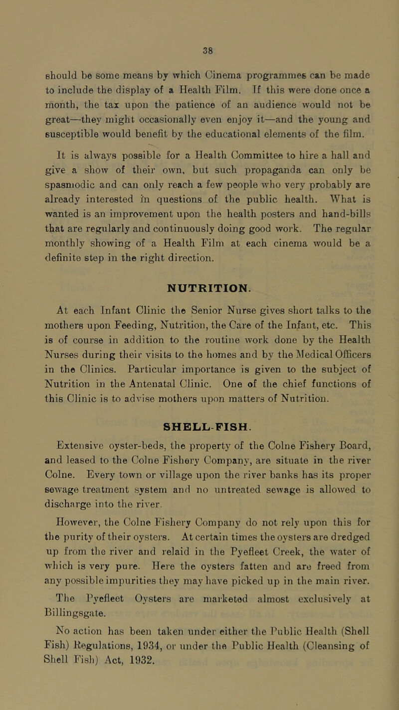 should be some means by which Cinema programmes can be made to include the display of a Health Film. If this were done once a month, the tax upon the patience of an audience would not be great—they might occasionally even enjoy it—and the young and susceptible would benefit by the educational elements of the film. It is always possible for a Health Committee to hire a hall and give a show of their own. but such propaganda can only be spasmodic and can only reach a few people who very probably are already interested i'n questions of the public health. What is wanted is an improvement upon the health posters and hand-bills that are regularly and continuously doing good work. The regular monthly showing of a Health Film at each cinema would be a definite step in the right direction. NUTRITION. At each Infant Clinic the Senior Nurse gives short talks to the mothers upon Feeding, Nutrition, the Care of the Infant, etc. This is of course in addition to the routine work done by the Health Nurses during their visits to the homes and by the Medical Officers in the Clinics. Particular importance is given to the subject of Nutrition in the Antenatal Clinic. One of the chief functions of this Clinic is to advise mothers upon matters of Nutrition. SHELL FISH. Extensive oyster-beds, the property of the Colne Fishery Board, and leased to the Colne Fishery Company, are situate in the river Colne. Every town or village upon the river banks has its proper sewage treatment system and no untreated sewage is allowed to discharge into the river. However, the Colne Fishery Company do not rely upon this for the purity of their oysters. At certain times the oysters are dredged up from the river and relaid in the Pyefleet Creek, the water of which is very pure. Here the oysters fatten and are freed from any possible impurities they may have picked up in the main river. The Pyefleet Oysters are marketed almost exclusively at Billingsgate. No action has been taken under either the Public Health (Shell Fish) Regulations, 1934, or under the Public Health (Cleansing of Shell Fish) Act, 1932.