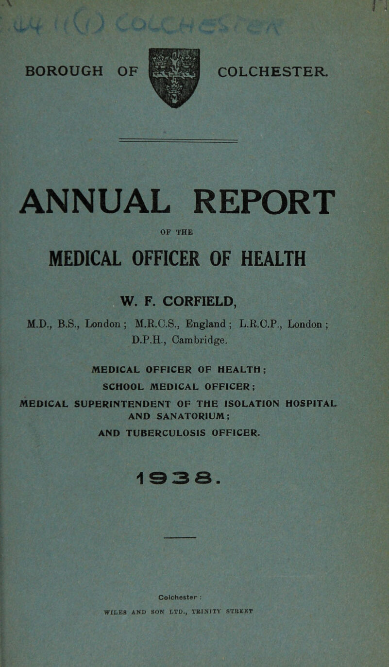 ANNUAL REPORT OF THB MEDICAL OFFICER OF HEALTH W. F. CORFIELD, M.D., B.S., London ; M.R.C.S., England ; L.R.C.P., London ; D.P.H., Cambridge, MEDICAL OFFICER OF HEALTH; SCHOOL MEDICAL OFFICER; MEDICAL SUPERINTENDENT OF THE ISOLATION HOSPITAL AND SANATORIUM; AND TUBERCULOSIS OFFICER. 1938. Colchester ; WILES AND SON LTD., TttINITV STBEKT