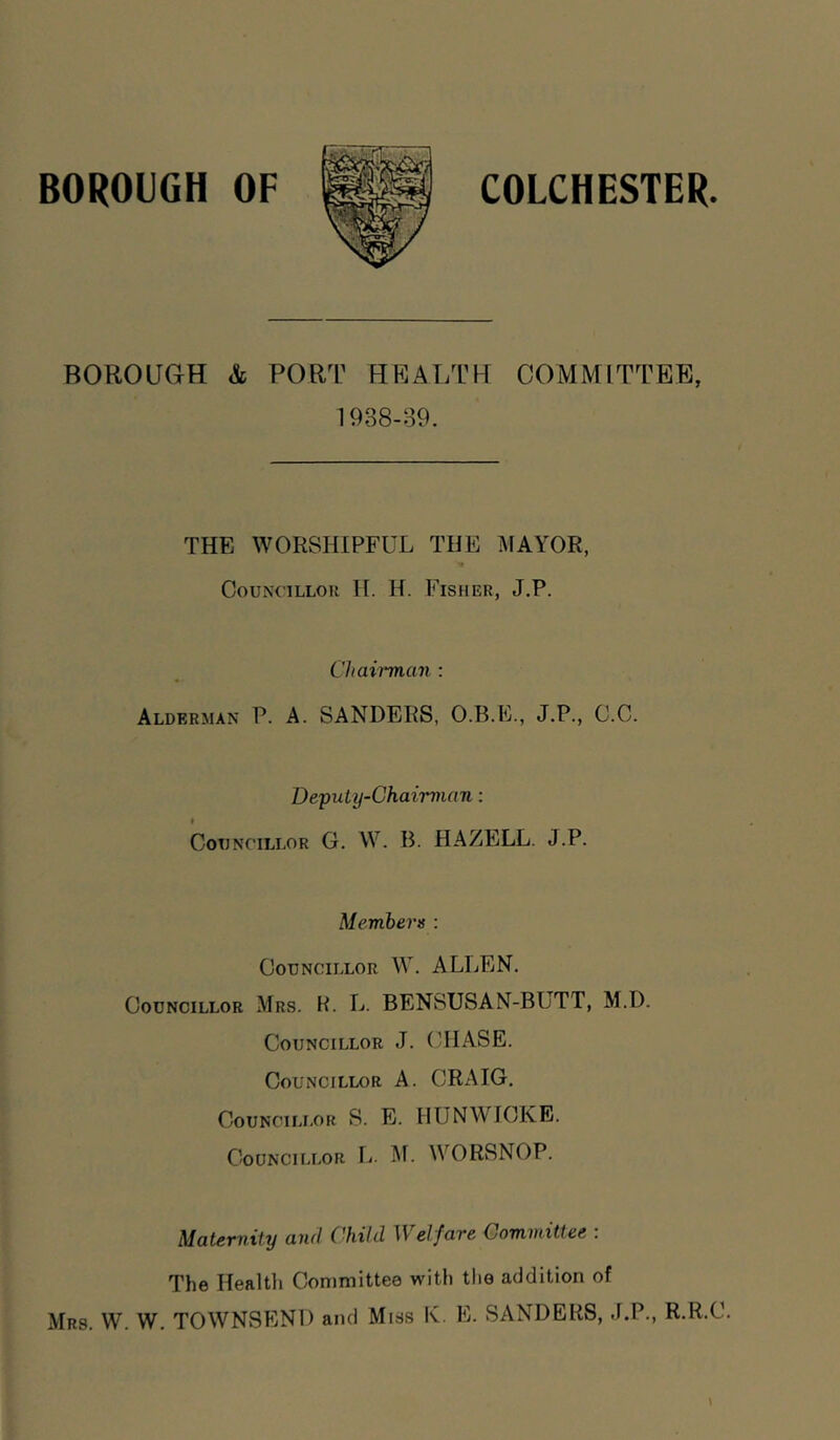 BOROUGH OF COLCHESTER BOROUGH & PORT HRALTH COMMITTEE, 1938-89. THE WORSHIPFUL THE MAYOR, CouNCiLLon H. H. Fisher, J.P. Chairman : Alderman P. A. SANDERS, O.B.E., J.P., C.C. Deputy-Chairman: Councillor G. W. B. HAZELL. J.P. Members : Councillor W. ALLEN. Councillor Mrs. K. L. BENSUSAN-BUTT, M.D. Councillor J. (TIASE. Councillor A. CRAIG. Councillor S. E. HUNWICKE. Councillor L. M. WORSNOP. Maternity and Child Welfare Committee : The Healtli Committee with the addition of Mrs. W. W. TOWNSEND and Miss K. E. SANDERS, J.P., R.R.C.