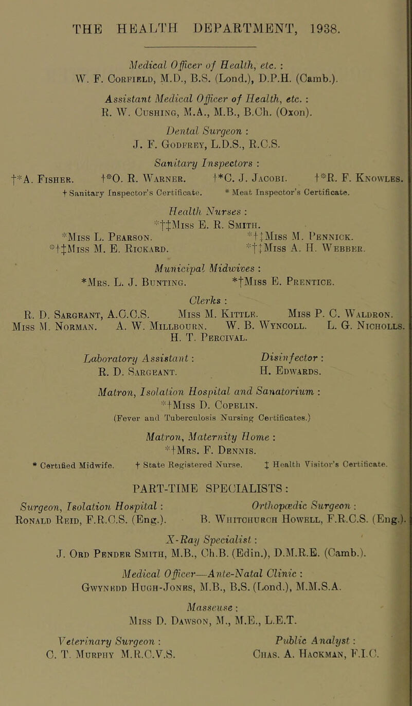 THE HEAI/nr DEPARTMENT, 1938. Medical Oficer of Heallh, etc. : W. F. CoRPiRLD, M.D., B.S. (Lond.), D.P.H. (Oamb.). Assistant Medical Ojficer of Health, etc. : R. W. Cushing, M.A., M.B., B.Ch. (Oxon). Dental Surgeon : J. F. Godfrey, L.D.S., R.C.S. Sanitary Inspectors : t*A. Fisher. R. Warner. i*C. J. Jacobi. 1*'R. F. Knowles. t Sanitary Inspector’s Certificate, * Meat Inspector’s Certificate. Health Nurses : E. R. Smith. *Miss L. Pearson. *TtMiss M. Pennick. -iJMiss M. E. Rickard. *t+^Pss A. H. Webber. Municipal Midwives : *Mrs. L. j. Bunting. *tMiss E. Prentice. Clerks : R. D. Sargeant, A.C.O.S. Miss M. Kittle. Miss P. C. Waldron. Miss M. Norman. A. W. Millbourn. W. B. Wyncoll. L. G. Nicholls. H. T. Peroival. Laboratory Assistant: Disinfector : R. D. Sargeant. H. Edwards. Matron, Isolation Hospital and Sanatorium : * + MlSS D. COPELIN. (Fever and Tuberculosis Nursing Certificates.) Matron, Maternity Home : H Mrs. F. Dennis. * Certified Midwife. t State Registered Nurse. J Health Yisitor’s Certificate. PART-TIME SPECIALISTS: Surgeon, Isolation Hospital : Orthopcedic Surgeon ; Ronald Reid, F.R.C.S. (Enti.). B. Wiiitchurch Howell, F.R.C.S. (Eng.). X-Ray Specialist: J. Ord Pender Smith, M.B., Ch.B. (Edin.), D.DI.R.E. (Camb.). Medical Officer—Ante-Natal Clinic : Gwynedd Hugh-Jones, M.B., B.S. (liOnd.), M.M.S.A. Masseuse ; Miss D. Dawson, M., M.E., L.E.T. Veterinary Surgeon : Public Analyst: C. T. Murphy M.R.O.V.S. Chas. A. Hackman, F.I.C.