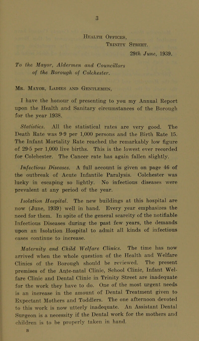 Hkalth Offices, Trinity Street. 29th June, 1939. To the Mayor, Aldermen and Councillors of the Borough of Colchester. Mr. Mayor, Ladies and Gentlemen, I have the honour of presenting to you my Annual Report upon the Health and Sanitary circumstances of the Borough for the year 1938. Statistics. All the statistical rates are very good. The Death Rate was 9-9 per 1,000 persons and the Birth Rate 15. The Infant Mortality Rate reached the remarkably low figure of 29*5 per 1,000 live births. This is the lowest ever recorded for Colchester. The Cancer rate has again fallen slightly. Infectious Diseases. A full account is given on page 46 of the outbreak of Acute Infantile Paralysis. Colchester was lucky in escaping so lightly. No infectious diseases were prevalent at any period of the year. Isolation Hospital. The new buildings at this hospital are now (June, 1939) well in hand. Every year emphasizes the need for them. In spite of the general scarcity of the notifiable Infectious Diseases during the past few years, the demands upon an Isolation Hospital to admit all kinds of infectious cases continue to increase. Maternity and Child Welfare Clinics. The time has now arrived when the whole question of the Health and Welfare Clinics of the Borough should be reviewed. The present premises of the Ante-natal Clinic, School Clinic, Infant Wel- fare Clinic and Dental Clinic in Trinity Street are inadequate for the work they have to do. One of the most urgent needs is an increase in the amount of Dental Treatment given to Expectant Mothers and Toddlers. The one afternoon devoted to this work is now utterly inadequate. An Assistant Dental Surgeon is a necessity if the Dental work for the mothers and children is to be properly taken in hand. B