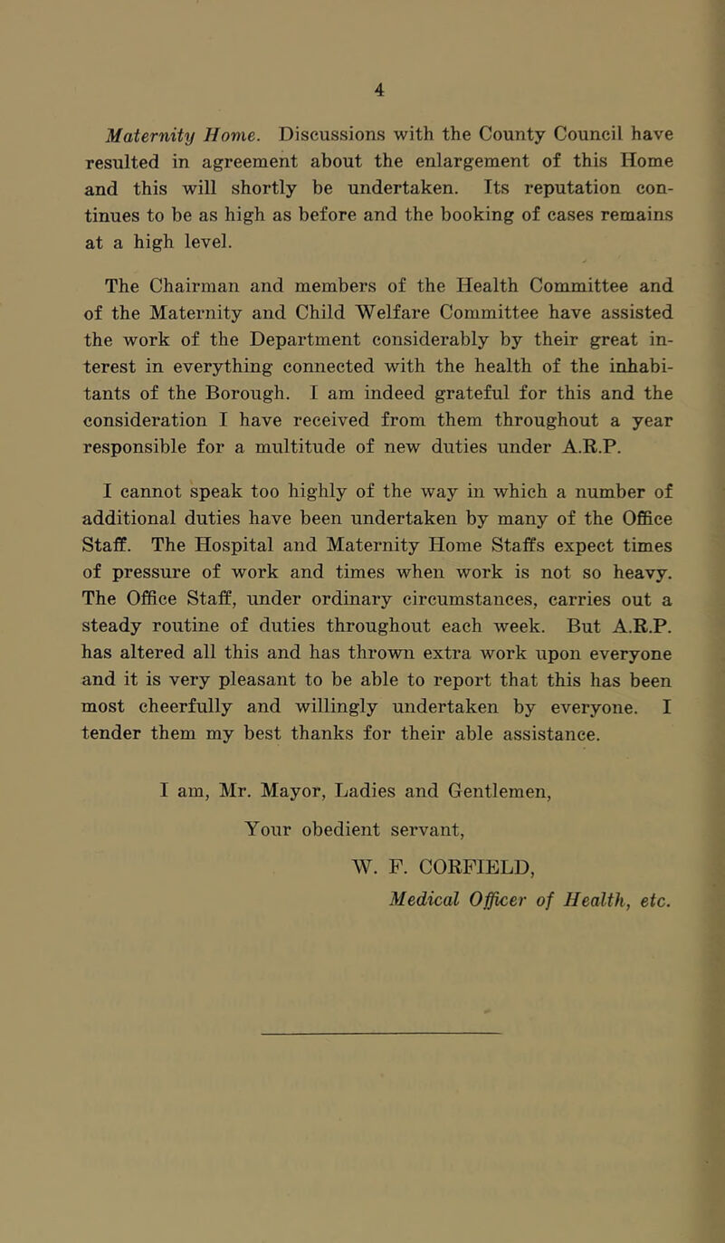 Maternity Home. Discussions with the County Council have resulted in agreement about the enlargement of this Home and this will shortly be undertaken. Its reputation con- tinues to be as high as before and the booking of cases remains at a high level. The Chairman and members of the Health Committee and of the Maternity and Child Welfare Committee have assisted the work of the Department considerably by their great in- terest in everything connected with the health of the inhabi- tants of the Borough. I am indeed grateful for this and the consideration I have received from them throughout a year responsible for a multitude of new duties under A.R.P. I cannot speak too highly of the way in which a number of additional duties have been undertaken by many of the Office Staff. The Hospital and Maternity Home Staffs expect times of pressure of work and times when work is not so heavy. The Office Staff, under ordinary circumstances, carries out a steady routine of duties throughout each week. But A.R.P. has altered all this and has thrown extra work upon everyone and it is very pleasant to be able to report that this has been most cheerfully and willingly undertaken by everyone. I tender them my best thanks for their able assistance. I am, Mr. Mayor, Ladies and Gentlemen, Your obedient servant, W. F. CORFIELD, Medical Officer of Health, etc.