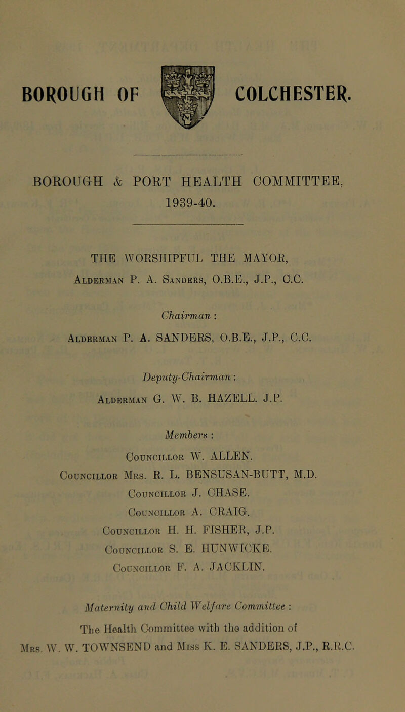 BOROUGH OF COLCHESTER BOROUae c't PORT HEALTH COMMITTEE, 1939-40. THE WORSHIPFUL THE MAYOR, Alderman P. A. Sanders, O.B.E., J.P., C.C. Chai'i'man : Alderman P. A. SANDERS, O.B.E., J.P., C.C. Deputy-Chairman: Alderman G. W. B. HAZELL. J.P. Members : Councillor W. ALLEN. Councillor Mrs. R. L. BENSUSAN-BUTT, M.D. Councillor J. CHASE. Councillor A. CRAIG. Councillor H. H. FISHER, J.P. Councillor S. E. HUNWICKE. Councillor F. A. JACK LIN. Maternity and Child Welfare Committee : The Healtli Committee with the addition of Mrs. \V. VV. TOWNSEND and Miss K. E. SANDERS, J.P., R.R.C.