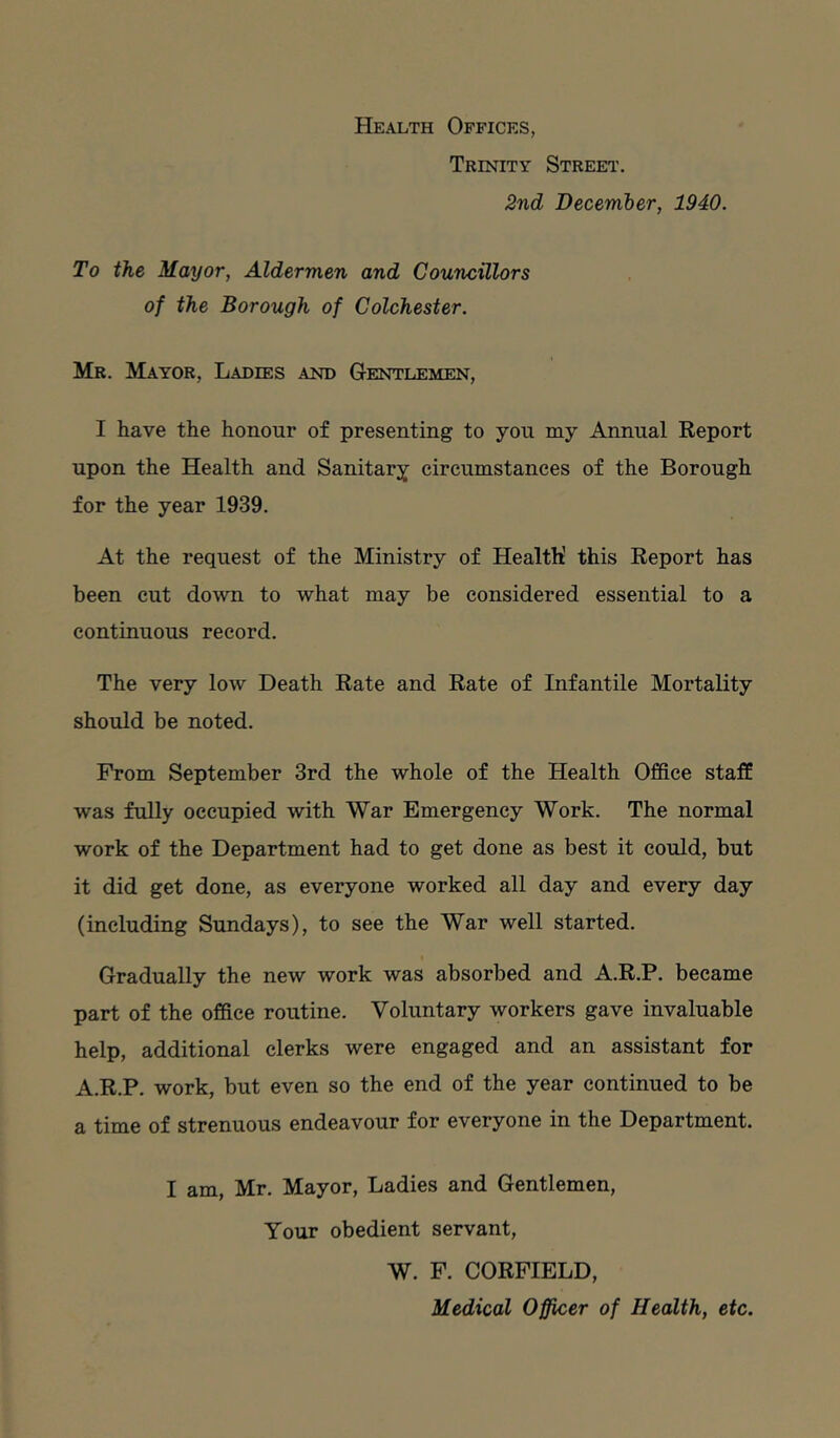 Health Offices, Trinity Street. 2nd December, 1940. To the Mayor, Aldermen and Councillors of the Borough of Colchester. Mr. Mayor, Ladies and Gentlemen, I have the honour of presenting to you my Annual Report upon the Health and Sanitary circumstances of the Borough for the year 1939. At the request of the Ministry of Health’ this Report has been cut down to what may be considered essential to a continuous record. The very low Death Rate and Rate of Infantile Mortality should be noted. From September 3rd the whole of the Health Office staff was fully occupied with War Emergency Work. The normal work of the Department had to get done as best it could, but it did get done, as everyone worked all day and every day (including Sundays), to see the War well started. Gradually the new work was absorbed and A.R.P. became part of the office routine. Voluntary workers gave invaluable help, additional clerks were engaged and an assistant for A.R.P. work, but even so the end of the year continued to be a time of strenuous endeavour for everyone in the Department. I am, Mr. Mayor, Ladies and Gentlemen, Your obedient servant, W. F. CORFIELD, Medical Officer of Health, etc.