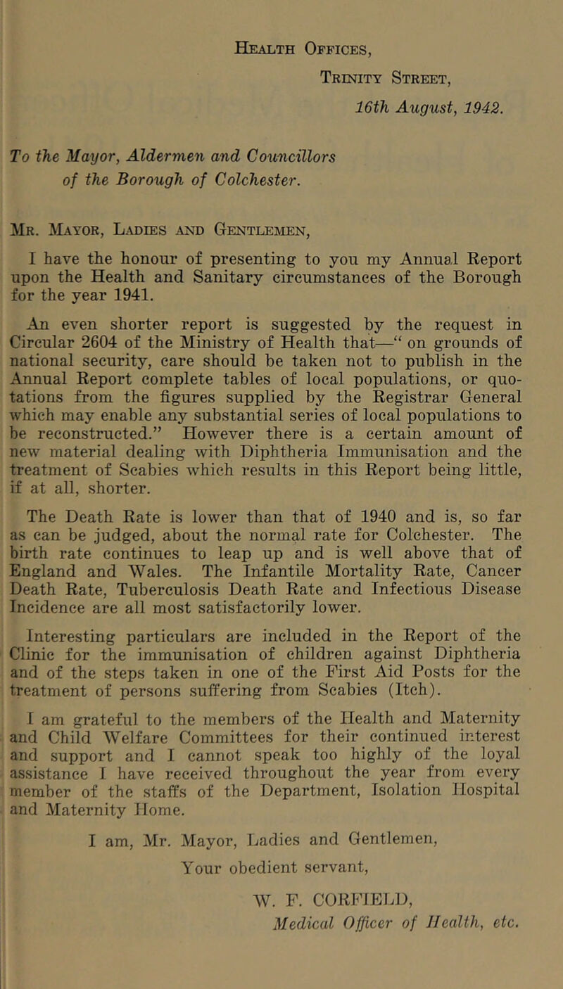 Health Offices, Trinity Street, IGth August, 1942. To the Mayor, Aldermen and Councillors of the Borough of Colchester. Mr. Mayor, Ladies and Gentleimen, I have the honour of presenting to you my Annual Report upon the Health and Sanitary circumstances of the Borough for the year 1941. An even shorter report is suggested by the request in Circular 2604 of the Ministry of Health that—“ on grounds of national security, care should be taken not to publish in the Annual Report complete tables of local populations, or quo- tations from the figures supplied by the Registrar General which may enable any substantial series of local populations to be reconstructed.” However there is a certain amount of new material dealing with Diphtheria Immunisation and the treatment of Scabies which results in this Report being little, if at all, shorter. The Death Rate is lower than that of 1940 and is, so far as can be judged, about the normal rate for Colchester. The birth rate continues to leap up and is well above that of England and Wales. The Infantile Mortality Rate, Cancer Death Rate, Tuberculosis Death Rate and Infectious Disease Incidence are all most satisfactorily lower. Interesting particulars are included in the Report of the Clinic for the immunisation of children against Diphtheria and of the steps taken in one of the First Aid Posts for the treatment of persons suffering from Scabies (Itch). I am grateful to the members of the Health and Maternity and Child Welfare Committees for their continued interest and support and I cannot speak too highly of the loyal assistance I have received throughout the year from every member of the staffs of the Department, Isolation Hospital and Maternity Home. I am, Mr. Mayor, Ladies and Gentlemen, Your obedient servant, W. F. CORFIEI.D, Medical Officer of Health, etc.