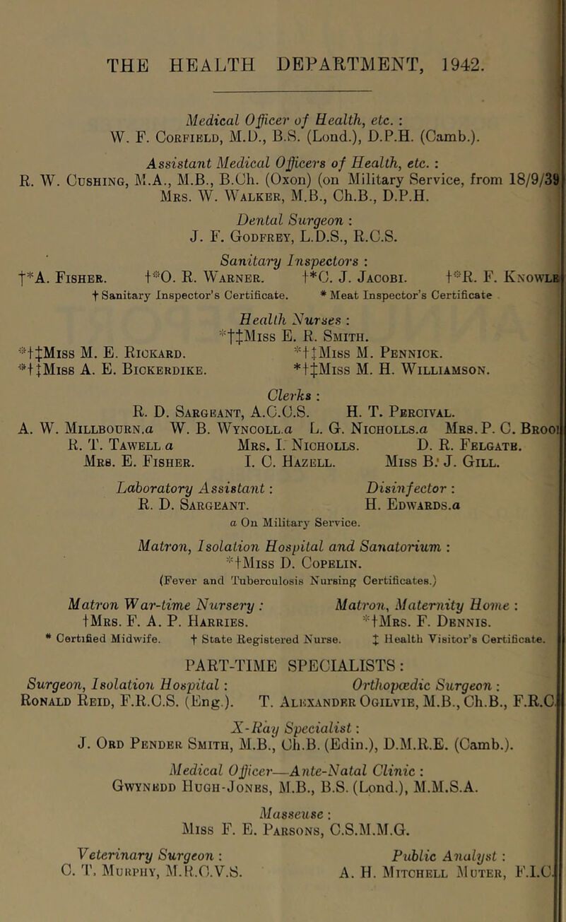 THE HEALTH DEPARTMENT, 1942. Medical Officer of Health, etc. : VV. F. CoRFiBLD, M.D., B.S. (Lond.), D.P.H. (Camb.). Assistant Medical Officers of Health, etc. : R, W. Cushing, M.A., M.B., B.Cli. (Oxon) (on Military Service, from 18/9/39 Mrs. W. Walker, M.B., Ch.B, D.P.H. Dental Surgeon : J. F. Godfrey, L.D.S., R.C.S. Sanitary Inspectors : t*A. Fisher. t*0. R. Warner. t*0. J. Jacobi. f*R. F. Knowlb t Sanitary Inspector’s Certificate. * Meat Inspector’s Certificate Health Nurses : 'tiMiss E. R. Smith. ■•’•t^Miss M. E. Rickard. *t+Miss M. Pennick. '■*‘+1Mi8S a. E. Bickerdike. *+jMiss M. H. Williamson. Clerks : R. D. Sargeant, A.C.C.S. H. T. Percival. A. W. Millbourn.o W. B. Wyncoll-g L. G. NicHOLLs.a Mrs.P. C. Brooi R. T. Tawell a Mrs. I. Nicholls. D. R. Felgatb, Mrs. E. Fisher. I. C. Hazell. Miss B.* J. Gill. Laboratory Assistant: Disinfector : R. D. Sargeant. H. Edwards.a a On Military Sei’vice. Matron, Isolation Hospital and SanatoHum : 'HMiss D. Copelin. (Fever and 'I'uberoulosis Nursing Certificates.) Matron War-time Nursery : Matron, Maternity Home : IMrs. F. a. P. Harries. IMrs. F. Dennis. * Certified Midwife. f State Eegistered Nurse. J Health Visitor’s Certificate. PART-TIME SPECIALISTS: Surgeon, Isolation Hospital: Orthopaedic Surgeon : Ronald Reid, F.R.C.S. (Eng.). T. Alexander Ogilvie, M.B., Ch.B., F.R.C. X-Ray Specialist: J. Ord Pender Smith, M.B., Ch.B. (Edin.), D.M.R.E. (Camb.). Medical Officer—Ante-Natal Clinic : Gwynedd Hugh-Jones, M.B., B.S. (Lond.), M.M.S.A. Ai/I flap'll • Miss F. E. Parsons, b.S.M.M.G. Veterinary Surgeon : Public Analyst: C. 'I'. Murphy, ]\I.R.C.V.S. A. H. Mitchell jMuter, F.l.C.