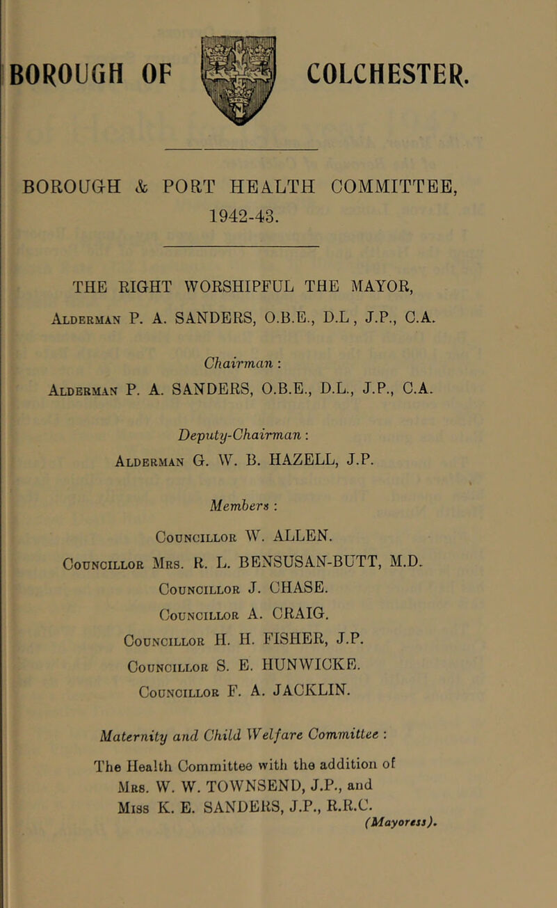 BOROUaH & PORT HEALTH COMMITTEE, 1942-43. THE RIGHT WORSHIPFUL THE MAYOR, Alderman P. A. SANDERS, O.B.E., D.L, J.P., C.A. Chairman : Alderman P. A. SANDERS, O.B.E., D.L., J.P., C.A. Deputy-Chairman; Alderman G. W. B. HAZELL, J.P. Members : CooNciLLOR W. ALLEN. Councillor Mrs. R. L. BENSUSAN-BUTT, M.D. Councillor J. CHASE. Councillor A. CRAIG. Councillor H. H. FISHER, J.P. Councillor S. E. HUNWICKE. Councillor F. A. JACKLIN. Maternity and Child Welfare Committee : The Health Committee with the addition of Mrs. W. W. TOWNSEND, J.P., and Miss K. E. SANDERS, J.P., R.R.C. (Mayoress).