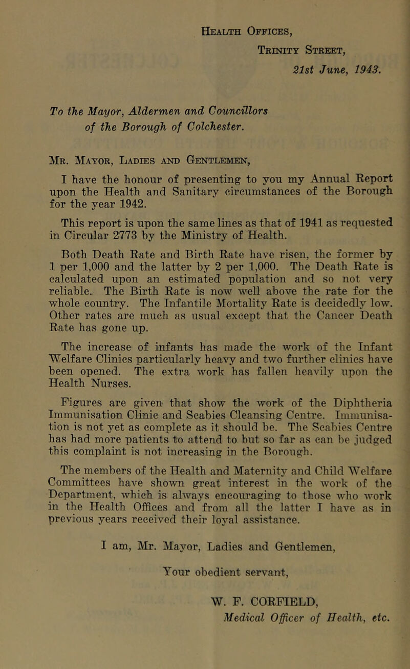 Health Offices, Trinity Street, 21st June, 1943. To the Mayor, Aldermen and Councillors of the Borough of Colchester. Mr. Mayor, Ladies and Gentlemen, I have the honour of presenting to you my Annual Report upon the Health and Sanitary circumstances of the Borough for the year 1942. This report is upon the same lines as that of 1941 as requested in Circular 2773 by the Ministry of Health. Both Death Rate and Birth Rate have risen, the former by 1 per 1,000 and the latter by 2 per 1,000. The Death Rate is calculated upon an estimated population and so not very reliable. The Birth Rate is now well above the rate for the whole country. The Infantile Mortality Rate is decidedly low. Other rates are much as usual except that the Cancer Death Rate has gone up. The increase of infants has made the work of the Infant Welfare Clinics particularly heavy and two further clinics have been opened. The extra work has fallen heavily upon the Health Nurses. Figures are given that show the work of the Diphtheria Immunisation Clinic and Scabies Cleansing Centre. Immunisa- tion is not yet as complete as it should be. The Scabies Centre has had more patients to attend to but so far as can be judged this complaint is not increasing in the Borough. The members of the Health and Maternity and Child Welfare Committees have shown great interest in the work of the Department, which is always encouraging to those who work in the Health Offices and from all the latter I have as in previous years received their loyal assistance. I am, Mr. Mayor, Ladies and Gentlemen, Your obedient servant, W. F. CORFIELD, Medical Officer of Health, etc.