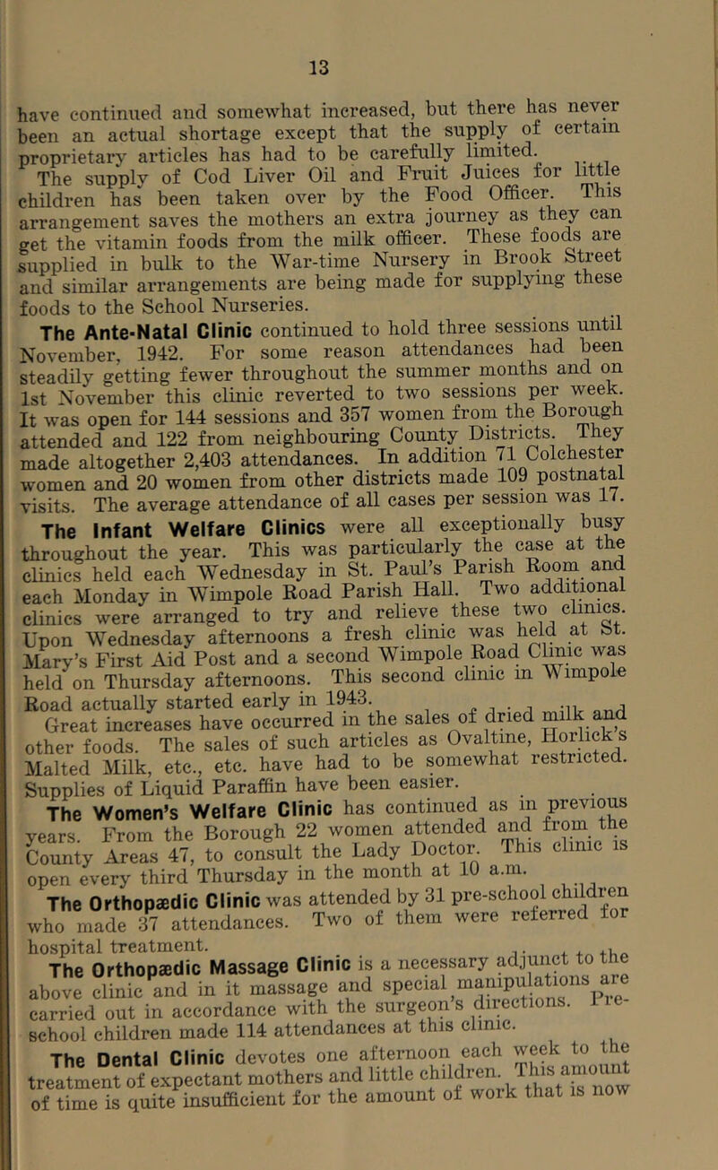 have continued and somewhat increased, but there has never been an actual shortage except that the supply of certain proprietary articles has had to be carefully limited. The supply of Cod Liver Oil and Fimit Juices for little children has been taken over by the Food Officer. This arrangement saves the mothers an extra journey as they can get the vitamin foods from the milk officer. These foods are supplied in bulk to the War-time Nursery in Brook Street and similar arrangements are being made for supplying these foods to the School Nurseries. The Ante-Natal Clinic continued to hold three sessions until November, 1942. For some reason attendances had been steadily getting fewer throughout the summer months and on 1st November this clinic reverted to two sessions p^ week. It was open for 144 sessions and 357 women from the Borough attended and 122 from neighbouring County Districts, ihey made altogether 2,403 attendances. In addition 71 Colchester women and 20 women from other districts made 109 postnatal visits. The average attendance of all cases per session was 1/. The Infant Welfare Clinics were all exceptionally busy throughout the year. This was particularly the case at the clinics held each Wednesday in St. Paul’s Parish Room and each Monday in Wimpole Road Parish Hall. Two additional clinics were arranged to try and relieve these two clinics. Upon Wednesday afternoons a fresh clinic was held at St. Mary’s First Aid Post and a second Wimpole Road Clinic was held on Thursday afternoons. This second clinic in Wimpole Road actually started early in 1943. 4! i j uv Great increases have occurred in the sales of dried milk and other foods. The sales of such articles as Ovaltme, Horlick s Malted Milk, etc., etc. have had to be somewhat restricted. Supplies of Liquid Paraffin have been easier. The Women’s Welfare Clinic has continued as m previous years From the Borough 22 women attended ^d from the Tounty Areas 47, to comult the Lady pootor. This ehmc is open every third Thursday in the month at 10 a.m. The Orthopaedic Clinic was attended by 31 pre-school children who made 37 attendances. Two of them were referred for hospital treatment. + 4.^+1,^ The Orthopaedic Massage Clinic is a necessary adjunct to the above clinic and in it massage and f carried out in accordance with the surgeon s directions. He school children made 114 attendances at this clinic. The Dental Clinic devotes one afternoon each week to the treatment of expectant mothers and little of time is quite insufficient for the amount of woik that is now