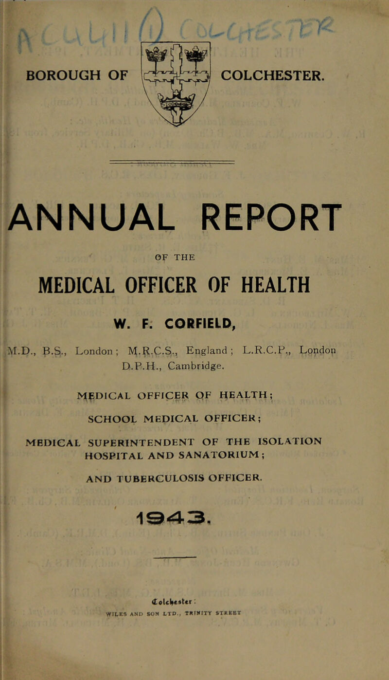 ANNUAL REPORT • I OF THE MEDICAL OFFICER OF HEALTH W. F: CORFIELD, M.D., B.S., London; M.R.C.S,, England; L.R.C.P,, London D.P.H., Cambridge. MEDICAL OFFICER QF HEALTH; SCHOOL MEDICAL OFFICER; MEDICAL SUPERINTENDENT OF THE ISOLATION HOSPITAL AND SANATORIUM; AND TUBERCULOSIS OFFICER. 1943. WILES AND SOM LTD., TMIMITY STREET