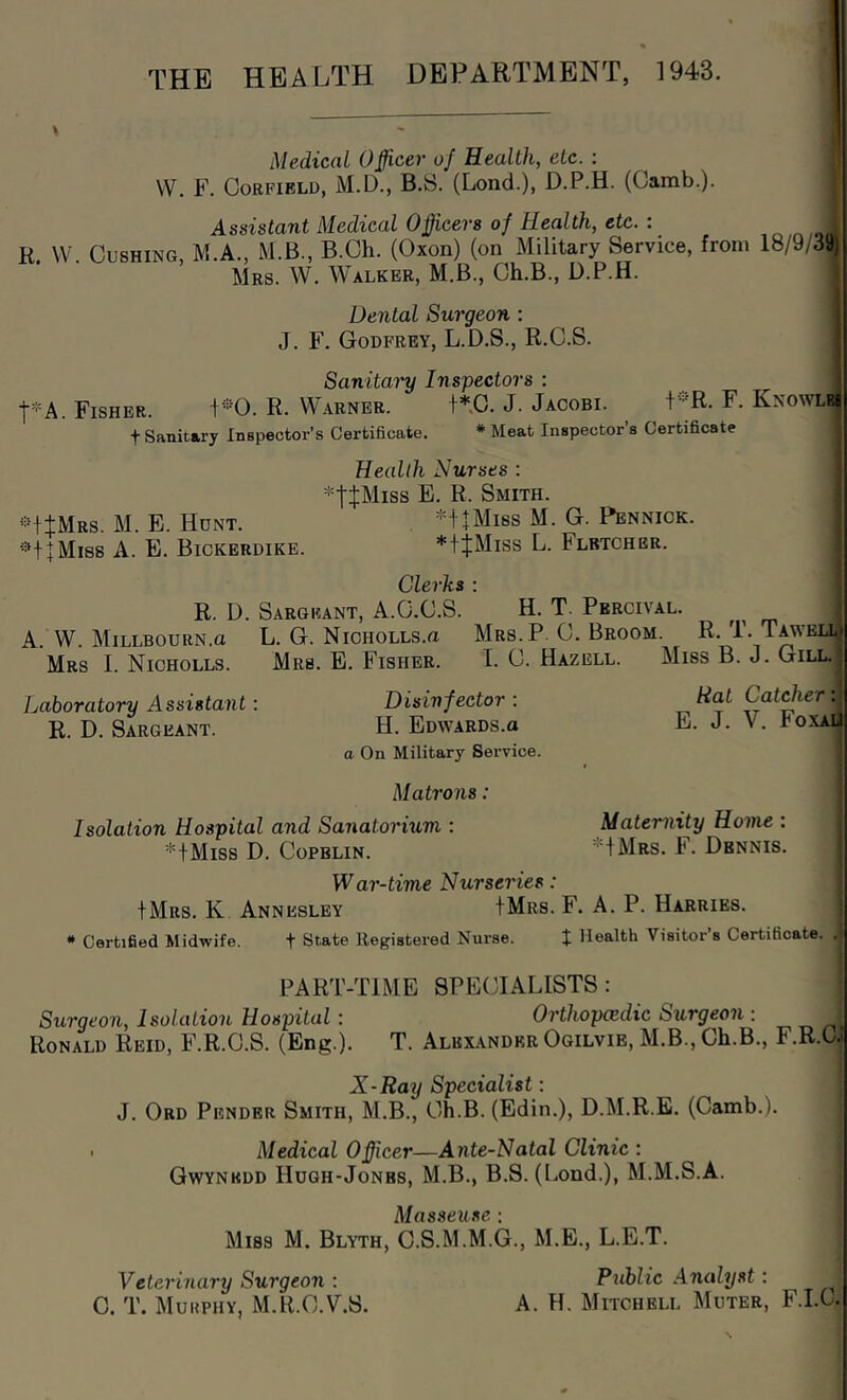 THE HEALTH DEPARTMENT, 1943. Medical Ojficer of Health, etc. : VV. F. CoRFiBLD, M.D., B.8. (Lond.), D.P.H. (Camb.). Assistant Medical Ojficers of Health, etc. : o n /•> i R VV. Cushing, M.A., M.B., B.Ch. (Oxon) (on Military Service, from 18/9/39 Mrs. W. Walker, M.B., Gh.B., D.P.H. Dental Surgeon : J. F. Godfrey, L.D.S., R.C.S. Sanitary Inspectors ; t*A. Fisher. 1*0. R. Warner. +*.C. J. Jacobi. F. Knowlb t Sanitary Inspector’s Certificate, * Meat Inspector’s Certificate | Health Nurses : i *tJMiss E. R. Smith. i ■^tJMRS. M. E. Hunt. -'H+Miss M. G. Pennick. ; ’=*t + Mi8S A. E. Bickerdike. *tJMiss L. Fletcher. I Clerks : R. D. Sargeant, A.O.O.S. H. T. Percival. A. W. MiLLBOURN.a L. G. NiCHOLLS.a Mrs.P. 0. Broom. R. T. Taweu Mrs I. Nicholls. Mrs. E. Fisher. T. C. Hazell. Miss B. J. Gill. Laboratory Assistant: Disinfector : R. D. Sargeant. H. Edwards.o a On Military Service. Matroiis: Isolation Hospital and Sanatormm : *+Miss D. Copblin. War-time Nurseries: IMrs. K Annesley IMrs. F. A. P. Harries. * Certified Midwife. t State Registered Nurse. J Health Visitor’s Certificate, .j i PART-TIME SPE(HALISTS: ■ Surgeon, Isolation Hospital : Orthopczdic Surgeon: ^ Ronald Reid, F.R.O.S. (Eng.). T. Albilvnder Ogilvie, M.B., Gh.B., F.R.O.' X-Ray Specialist: J. Ord Pender Smith, M.B., Gh.B. (Edin.), D.M.R.B. (Camb.). ■ Medical Officer—Ante-Natal Clinic : Gwynedd Hugh-Jonbs, M.B., B.S. (Lond.), M.M.S.A. Masseuse : Miss M. Blyth, C.S.M.M.G., M.E., L.E.T. Veterinary Surgeon: Ptihlic Analyst: ^ C. T. Muuphy, M.R.G.V.S. A. H. Mitchell Muter, F.I.G. Rat Catcher: E. J. V. Foxai Maternity Home : *fMRs. F. Dennis.