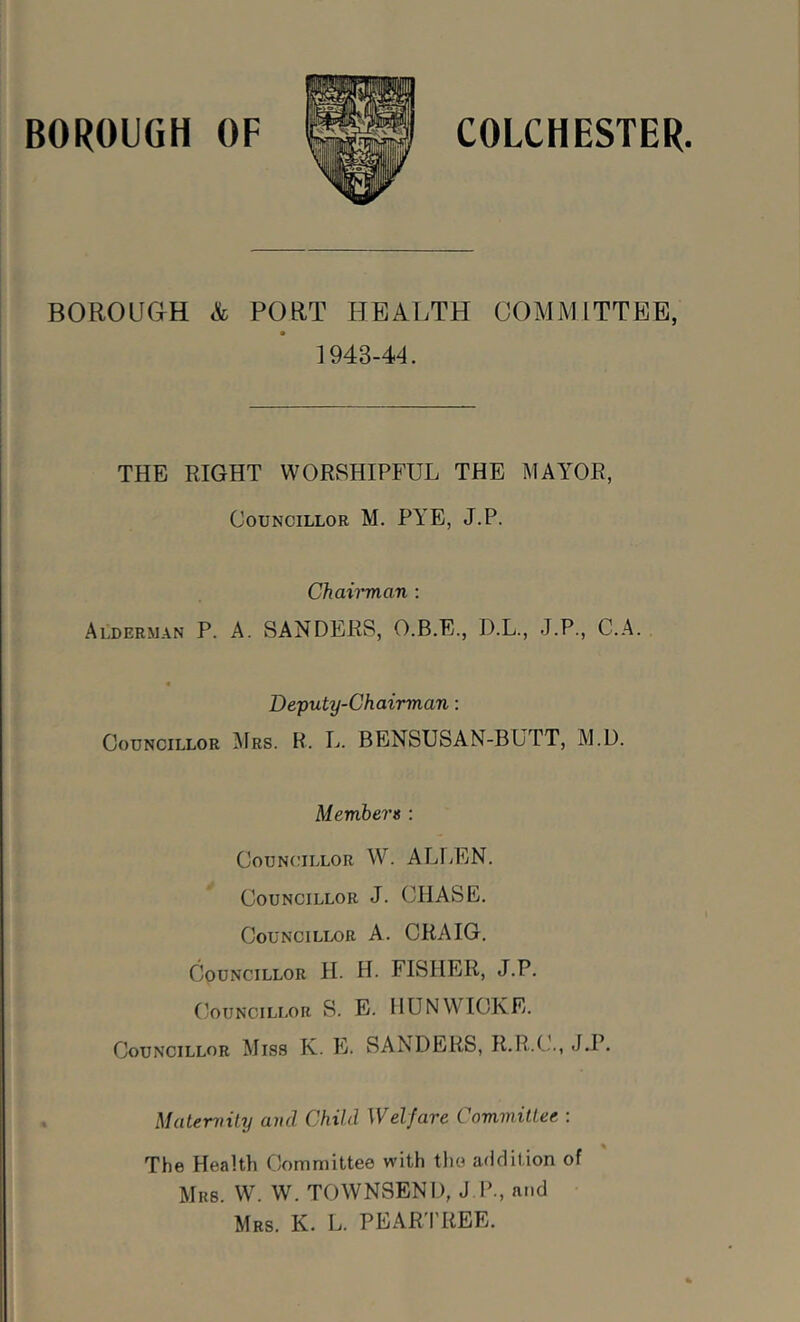 BOROUGH &, PORT HEALTH COMMITTEE, 1943-44. THE RIGHT WORSHIPFUL THE MAYOR, Councillor M. PYE, J.P. Chairman ; Alderman P. A. SANDERS, O.B.E., D.L., J.P., C.A. Deputy-Chairman: Councillor Mrs. R. L. BENSUSAN-BUTT, M.D. Members : Councillor W. ALLEN. Councillor J. CHASE. Councillor A. CRAIG. Councillor H. H. FISHER, J.P. (’ouNCiLLOR S. E. nUNWIOKE. Councillor Miss K. E. SANDERS, R.R.CL, J.P. Maternity and Child Welfare Committee : The Health Committee with the addition of Mrs. W. W. TOWNSEND, J P., and Mrs. K. L. PEAR'I'REE.