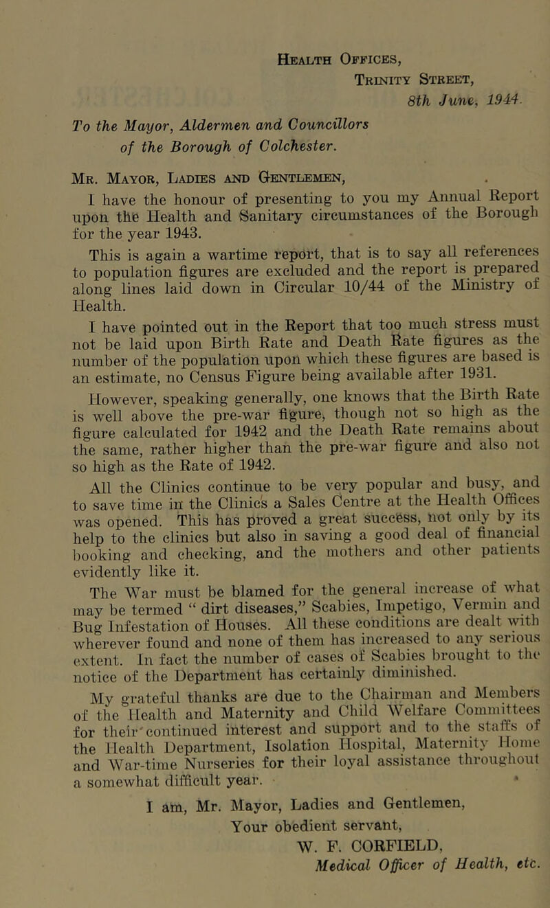 Health Offices, Trinity Street, 8th June, 1944. To the Mayor, Aldermen and Councillors of the Borough of Colchester. Mr. Mayor, Ladies and Gentlemen, I have the honour of presenting to you my Annual Report upon the Health and Sanitary circumstances of the Borough for the year 1943. This is again a wartime report, that is to say all references to population figures are excluded and the report is prepared along lines laid down in Circular 10/44 of the Ministry of Health. I have pointed out in the Report that too much stress must not be laid upon Birth Rate and Death Rate figures as the number of the population upon which these figures are based is an estimate, no Census Figure being available after 1931. However, speaking generally, one knows that the Birth Rate is well above the pre-war figure, though not so high as the figure calculated for 1942 and the Death Rate remains about the same, rather higher than the pre-war figure and also not so high as the Rate of 1942. All the Clinics continue to be very popular and busy, and to save time in the Clinics a Sales Centre at the Health Offices was opened. This has proved a great succfess, not only by its help to the clinics but also in saving a good deal of financial looking and checking, and the mothers and other patients evidently like it. The War must be blamed for the general increase of what may be termed “ dirt diseases,” Scabies, Impetigo, Vermin and Bug Infestation of Houses. All these conditions are dealt with wherever found and none of them has increased to any serious extent. In fact the number of cases of Scabies brought to the notice of the Department has certainly diminished. My grateful thanks are due to the Chairman and Members of the Health and Maternity and Child Welfare Committees for their'continued interest and support and to the staffs of the Health Department, Isolation Hospital, Maternity Home and War-time Nurseries for their loyal assistance throughout a somewhat difficult year. * I am, Mr. Mayor, Ladies and Gentlemen, Your obedient servant, W. F. CORFIELD, Medical Officer of Health, etc.