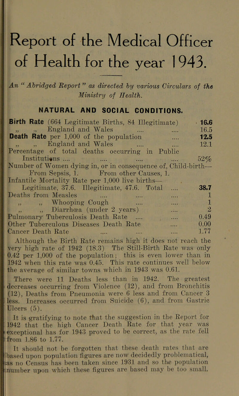 Report of the Medical Officer of Health for the year 1943. An ” Abridged Report ” as directed by various Circulars of the Ministry of Health. NATURAL AND SOCIAL CONDITIONS. Birth Rate (664 Legitimate Births, 84 Illegitimate) • 16.6 „ „ England and Wales .... .... 16.5 Death Rate per 1,000 of the population .... 12.5 „ „ England and Wales .... .... 12.1 Percentage of total deaths occurring in Public Institutiins .... .... .... .... 52% Number of Women dying in, or in consequence of. Child-birth— From Sepsis, 1. From other Causes, 1. Infantile Mortality Rate per 1,000 live births— Legitimate, 37.6. Illegitimate, 47.6. Total .... 38.7 Deaths from Measles .... .... .... 1 „ „ Whooping Cough .... .... 1 „ ,, Diarrhoea (under 2 years) .... 2 Pulmonary Tuberculosis Death Rate .... .... 0.49 Other Tuberculous Diseases Death Rate .... 0.00 Cancer Death Rate .... .... .... 1.77 Although the Birth Rate remains high it does not reach the very high rate of 1942 (18.3) The Still-Birth Rate was only 0.42 per 1,000 of the population; this is even lower than in 1942 when this rate was 0.45. This rate continues well below the average of similar towns which in 1943 was 0.61. There were 11 Deaths less than in 1942. The greatest decreases occurring from Violence (12), and from Bronchitis (12), Deaths from Pneumonia were 6 less and from Cancer 3 less. Increases occurred from Suicide (6), and from Gastric Ulcers (5). It is gratifying to note that the suggestion in the Report for 1942 that the high Cancer Death Rate for that year was exceptional has for 1943 proved to be correct, as the rate fell ■from 1.86 to 1.77. It should not be forgotten that these death rates tliat are 7)ased upon population figures are now decidedly problematical, :as no Census has been taken since 1931 and so the population number upon which these figures are based may be too small.