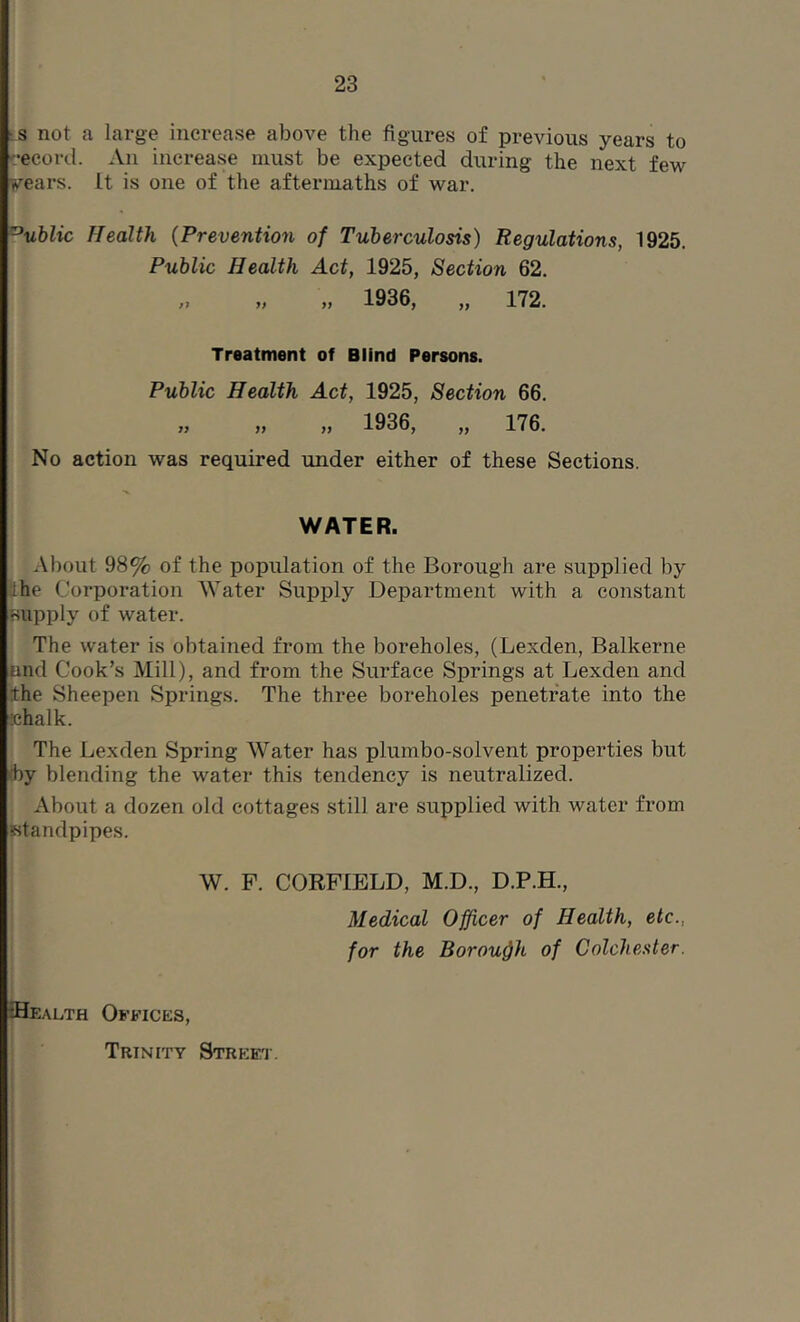 ;S not a large increase above the figures of previous years to cecord. An increase must be expected during the next few wears. It is one of the aftermaths of war. ^ublic Health {Prevention of Tuberculosis) Regulations, 1925. Public Health Act, 1925, Section 62. „ 1936, „ 172. Treatment of Blind Persons. Public Health Act, 1925, Section 66. » ,, „ 1936, „ 176. No action was required under either of these Sections. WATER. About 98% of the population of the Borough are supplied by Ihe Corporation Water Supply Department with a constant Bupply of water. The water is obtained from the boreholes, (Lexden, Balkerne and Cook’s Mill), and from the Surface Springs at Lexden and ithe Sheepen Springs. The three boreholes penetrate into the Bhalk. The Lexden Spring Water has plumbo-solvent properties but fby blending the water this tendency is neutralized. About a dozen old cottages still are supplied with water from Ktandpipes. W. F. CORPIELD, M.D., D.P.H., Medical Officer of Health, etc., for the Borough of Colchester. ESealth Offices, Trinity Street.