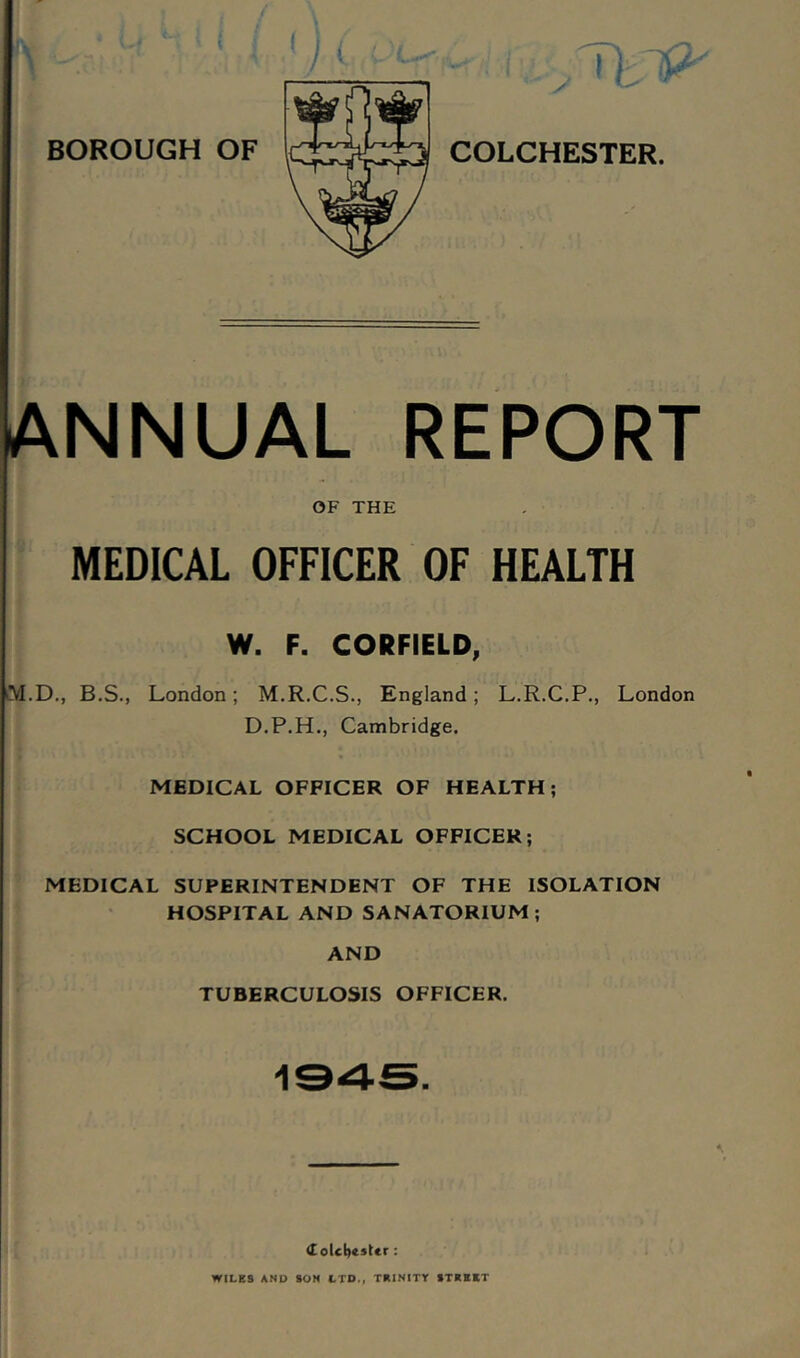 NNUAL REPORT OF THE MEDICAL OFFICER OF HEALTH W. F. CORFIELD, M.D., B.S., London; M.R.C.S., England; L.R.C.P., London D.P.H., Cambridge. MEDICAL OFFICER OF HEALTH; SCHOOL MEDICAL OFFICER; MEDICAL SUPERINTENDENT OF THE ISOLATION HOSPITAL AND SANATORIUM ; AND TUBERCULOSIS OFFICER. 1345. WILES AND SON LTD., TRINITT STREET