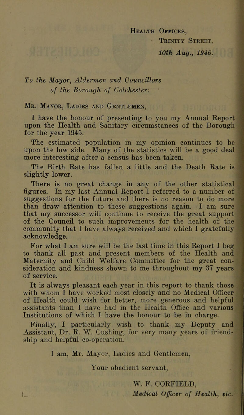 Health Offices, Trinity Street, 10th Aug., 1946. To the Mayor, Aldermen and Councillors of the Borough of Colchester: Mr. Mayor, Ladies and Gentlemen, I have the honour of presenting to you my Annual Report upon the Health and Sanitary circumstances of the Borough for the year 1945. The estimated population in my opinion continues to be upon the low side. Many of the statistics will be a good deal more interesting after a census has been taken. The Birth Bate has fallen a little and the Death Rate is slightly lower. There is no great change in any of the other statistical figures. In my last Annual Report I referred to a number of suggestions for the future and there is no reason to do more than draw attention to these suggestions again. I am sure that my successor will continue to receive the great support of the Council to such improvements for the health of the community that I have always received and which I gratefully acknowledge. For what I am sure will be the last time in this Report I beg to thank all past and present members of the Health and Maternity and Child Welfare Committee for the great con- sideration and kindness shown to me throughout my 37 years of service. It is always pleasant each year in this report to thank those with whom I have worked most closely and no Medical Officer of Health could wish for better, more generous and helpful assistants than 1 have had in the Health Office and various Institutions of which I have the honour to be in charge. Finally, I particularly wish to thank my Deputy and Assistant, Dr. R. W. Cushing, for very many years of friend- ship and helpful co-operation. I am, Mr. Mayor, Ladies and Gentlemen, Your obedient servant, W. F. CORFIELD, , Medical Officer of Health, etc.