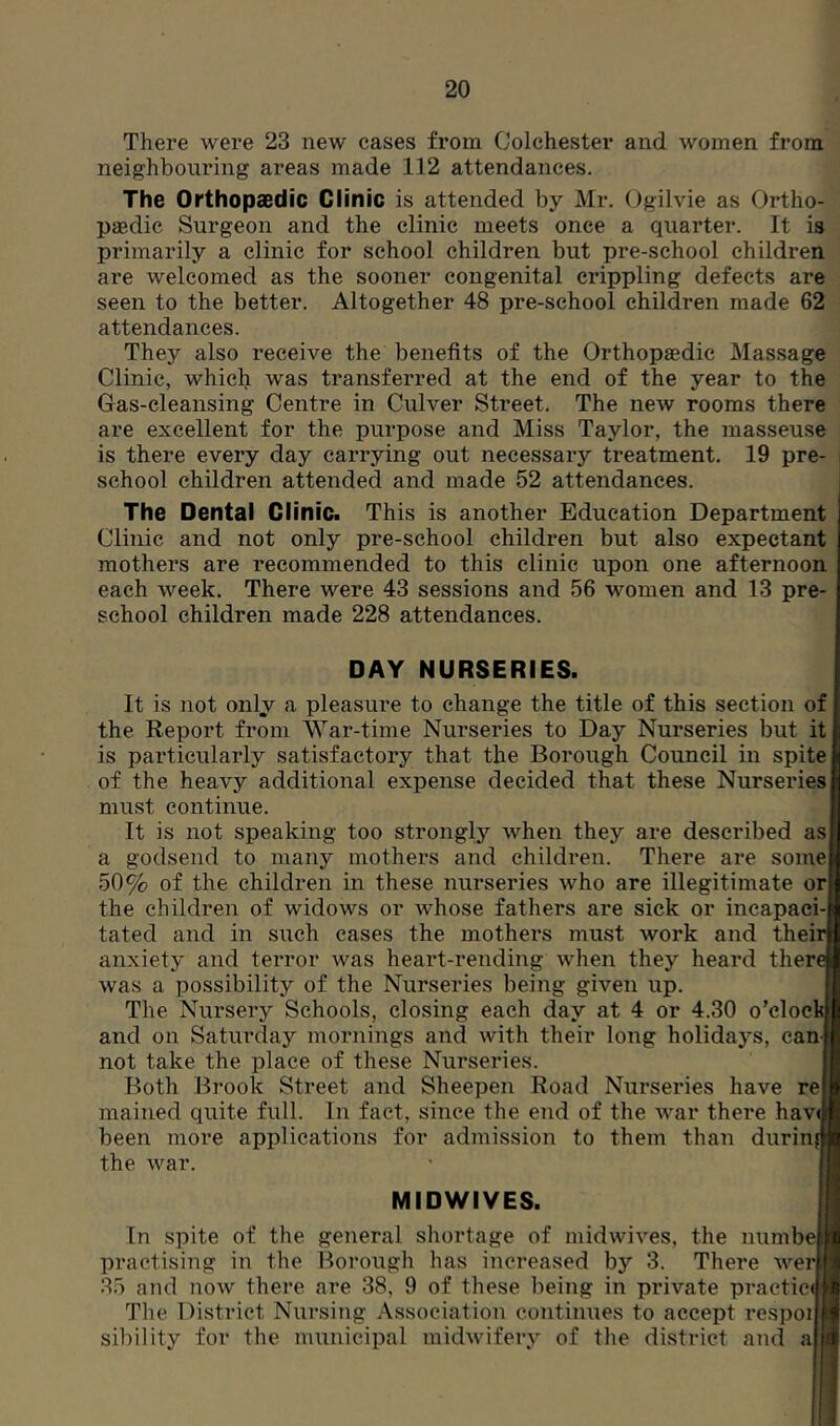 There were 23 new cases from Colchester and women from neighbouring areas made 112 attendances. The Orthopaedic Clinic is attended by Mr. Ogilvie as Ortho- paedic Surgeon and the clinic meets once a quarter. It is primarily a clinic for school children but pre-school children are welcomed as the sooner congenital crippling defects are seen to the better. Altogether 48 pre-school children made 62 attendances. They also receive the benefits of the Orthopaedic Massage Clinic, which was transferred at the end of the year to the Gas-cleansing Centre in Culver Street. The new rooms there are excellent for the purpose and Miss Taylor, the masseuse is there every day carrying out necessary treatment. 19 pre- school children attended and made 52 attendances. The Dental Clinic. This is another Education Department Clinic and not only pre-school children but also expectant mothers are recommended to this clinic upon one afternoon each week. There were 43 sessions and 56 women and 13 pre- school children made 228 attendances. DAY NURSERIES. It is not only a pleasure to change the title of this section of the Report from War-time Nurseries to Day Nurseries but it is particularly satisfactory that the Borough Council in spite of the heavy additional expense decided that these Nurseries must continue. It is not speaking too strongly when they are described as a godsend to many mothers and children. There are some 50% of the children in these nurseries who are illegitimate or the children of widows or whose fathers are sick or incapaei tated and in such cases the mothers must work and their aiixiety and terror was heart-rending when they heard there was a possibility of the Nurseries being given up. The Nursery Schools, closing each day at 4 or 4.30 o’clock and on Saturday mornings and with their long holidays, can not take the place of these Nurseries. Both Brook Street and Sheepen Road Nurseries have re mained quite full. In fact, since the end of the war there havr been more applications for admission to them than during the war. MIDWIVES. In spite of the general shortage of midwives, the numbe practising in the Borough has increased by 3. There wer 35 and now there are 38, 9 of these being in pinvate practice The District Nursing Association continues to accept respoi sibility for the municipal midwifery of the district and a| I