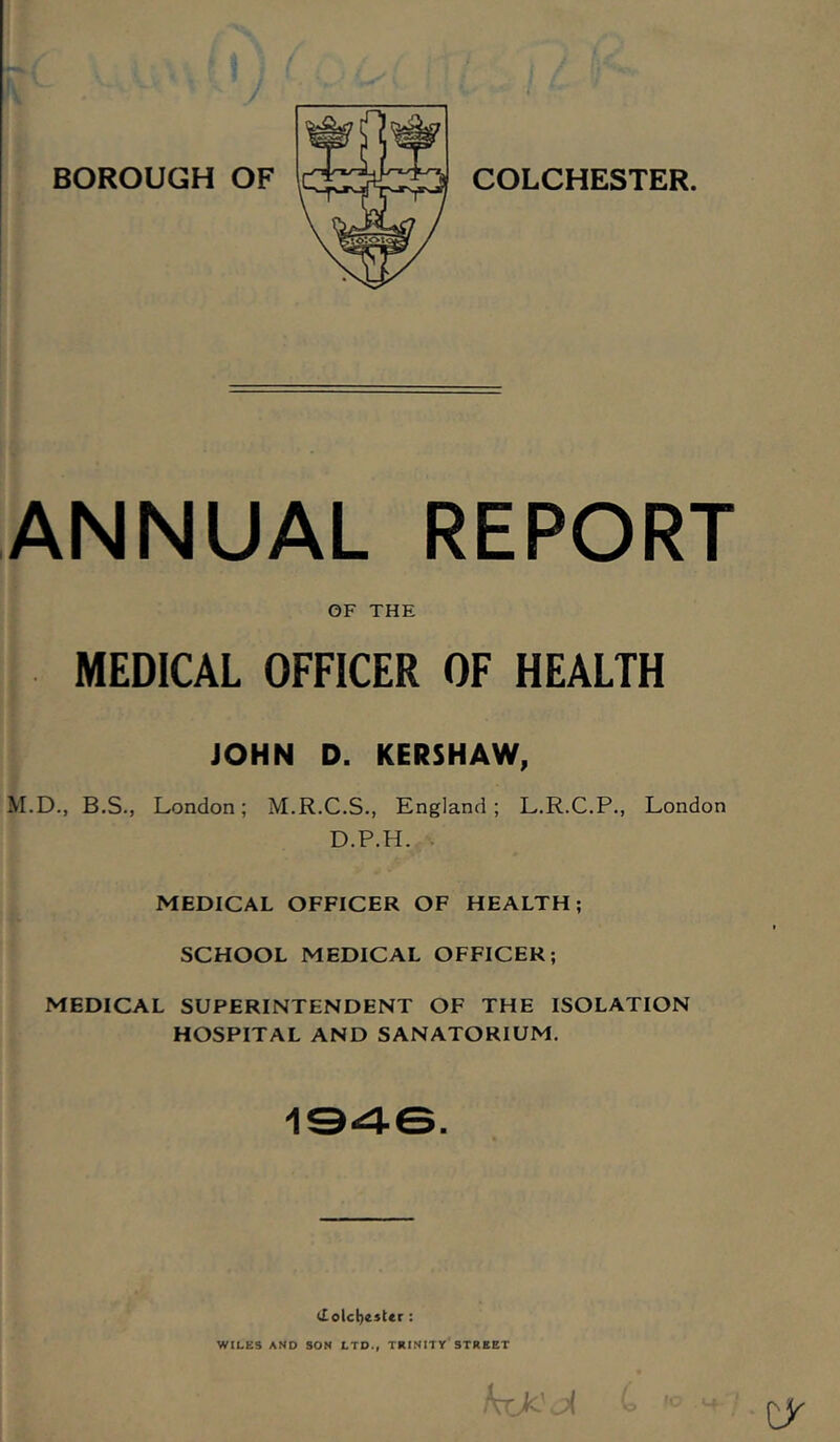 ANNUAL REPORT OF THE MEDICAL OFFICER OF HEALTH JOHN D. KERSHAW, M.D., B.S., London; M.R.C.S., England; L.R.C.P., London D.P.H.,:'. MEDICAL OFFICER OF HEALTH; SCHOOL MEDICAL OFFICER; MEDICAL SUPERINTENDENT OF THE ISOLATION HOSPITAL AND SANATORIUM. <Iolcl)e5ter : WILES AND SON LTD., TRINITY STREET cy